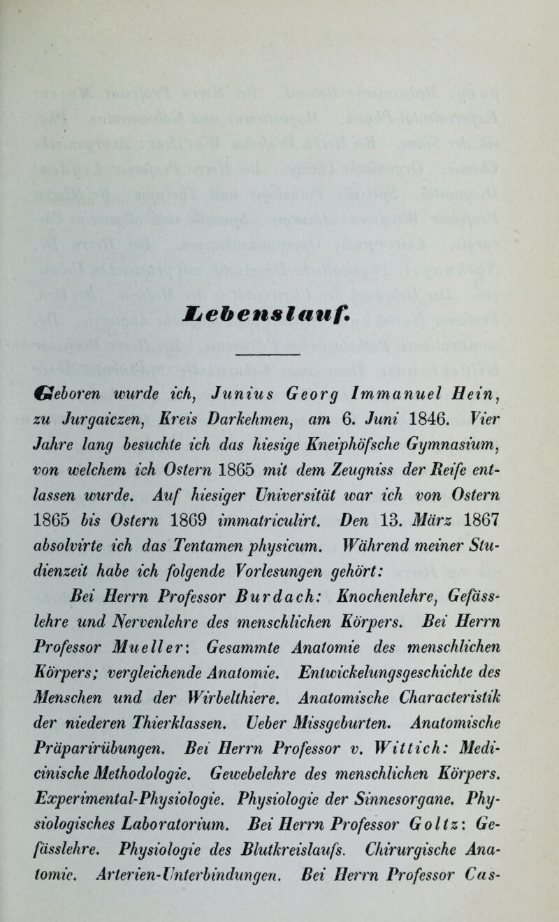 Etehenslauf. Geboren wurde ich, Junius Georg Immanuel Hein, zu Jurgaiczen, Kreis Darkehmen, am 6. Juni 1846. Vier Jahre lang besuchte ich das hiesige Kneiphöfsche Gymnasium, von welchem ich Ostern 1865 mit dem Zeugniss der Reife ent- lassen wurde. Auf hiesiger Universität war ich von Ostern 1865 bis Ostern 1869 immatriculirt. Den 13. März 1867 absolvirte ich das Tentamen physicum. Während meiner Stu- dienzeit habe ich folgende Vorlesungen gehört: Bei Herrn Professor Bur dach: Knochenlehre, Gefäss- lehre und Nervenlehre des menschlichen Körpers. Bei Herrn Professor Mueller: Gesummte Anatomie des menschlichen Körpers; vergleichende Anatomie. Entwickelungsgeschichte des Menschen und der Wirbelthiere. Anatomische Characteristik der niederen Thierklassen. Geber Missgeburten. Anatomische Pr äparir Übungen. Bei Herrn Professor v. Witt ich: Medi- cinische Methodologie. Gewebelehre des menschlichen Körpers. Experimental-Physiologie. Physiologie der Sinnesorgane. Phy- siologisches Laboratorium. Bei Herrn Professor Goltz: Ge- fässlehre. Physiologie des Blutkreislaufs. Chirurgische Ana- tomie. Ar terien-Unt erbindun gen. Bei Herrn Professor Cas-