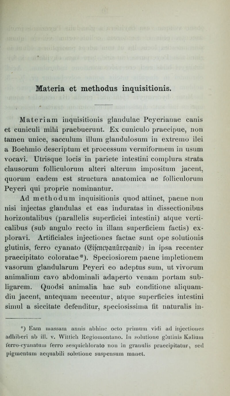 Materia et methodus inquisitionis. Materiam inquisitionis glandulae Pejerianae canis et cuniculi mihi praebuerunt. Ex cuniculo praecipue, non tamen unice, sacculum illum glandulosum in extremo ilei a Boehmio descriptum et processum vermiformem in usum vocavi. Utrisque locis in pariete intestini complura strata clausorum folliculorum alteri alterum impositum jacent, quorum eadem est structura anatomica ac folliculorum Peyeri qui proprie nominantur. Ad methodum inquisitionis quod attinet, paene non nisi injectas glandulas et eas induratas in dissectionibus horizontalibus (parallelis superficiei intestini) atque verti- calibus (sub angulo recto in illam superficiem factis) ex- ploravi. Artificiales injectiones factae sunt ope solutionis glutinis, ferro cyanato (©ifenc^anitrc^auth) in ipsa recenter praecipitato coloratae**). Speciosiorem paene impletionem vasorum glandularum Peyeri eo adeptus sum, ut vivorum animalium cavo abdominali adaperto venam portam sub- ligarem. (Juodsi animalia hac sub conditione aliquam- diu jacent, antequam necentur, atque superficies intestini simul a siccitate defenditur, speciosissima fit naturalis in- Eam massam amiis abhinc octo pcimiim vidi ad injectiones adhiberi ab ill. v. Wittich Regiomoiitano. In solutione ghiliius Kidinm terro-c3^anatnm ferro sesquichlorato non in granulis praecipitatur, sed pigmentum aequabili solutione suspensum manet.