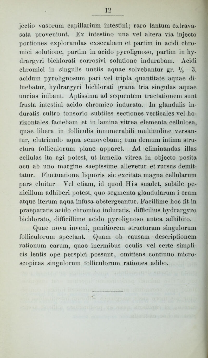 jectio vasorum capillarium intestini; raro tantum extrava- sata proveniunt. Ex intestino una vel altera via injecto portiones explorandas exsecabam et partim in acidi cliro- mici solutione, partim in acido pyrolignoso, partim in hy- drargyri bichlorati corrosivi solutione indurabam. Acidi cliromici in singulis unciis aquae solvebantur gr. y,—3, acidum pyrolignosum pari vel tripla quantitate aquae di- luebatur, hydrargyri bichlorati grana tria singulas aquae uncias inibant. Aptissima ad sequentem tractationem sunt frusta intestini acido chromico indurata. In glandulis in- duratis cultro tonsorio subtiles sectiones verticales vel ho- rizontales faciebam et iu lamina vitrea elementa cellulosa, quae libera in folliculis innumerabili multitudine versan- tur, elutriendo aqua semovebam; tum demum intima stru- ctura folliculorum plane apparet. Ad eliminandas illas cellulas ita agi potest, ut lamella vitrea in objecto posita acu ab uno margine saepissime allevetur et rursus demit- tatur. Fluctuatione liquoris sic excitata magna cellularum pars eluitur Vel etiam, id quod His suadet, subtile pe- nicillum adhiberi potest, quo segmenta glandularum i erum atque iterum aqua infusa abstergeantur. Facillime hoc fit in praeparatis acido chromico induratis, difficilius hydrargyro bichlorato, difficillime acido pyrolignoso antea adhibito. Quae nova inveni, penitiorem structuram singulorum folliculorum spectant. Quam - ob causam descriptionem rationum earum, quae inermibus oculis vel certe simpli- cis lentis ope perspici possunt, omittens continuo micro- scopicas singulorum folliculorum rationes adibo.