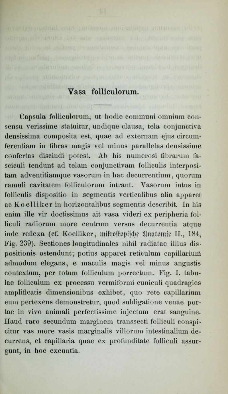 Vasa folliculorum. Capsula folliculorum, ut hodie communi omnium con- sensu verissime statuitur, undique clausa, tela conjunctiva densissima composita est, quae ad externam ejus circum- ferentiam in fibras magis vel minus parallelas densissime confertas discindi potest. Ab his numerosi fibrarum fa- sciculi tendunt ad telam conjunctivam folliculis interposi- tam adventitiamque vasorum in hac decurrentium, quorum ramuli cavitatem folliculorum intrant. Vasorum intus in folliculis dispositio in segmentis verticalibus alia apparet ac Koelliker in horizontalibus segmentis describit. In his enim ille vir doctissimus ait vasa videri ex peripheria fol- liculi radiorum more centrum versus decurrentia atque inde reflexa (cf. Koelliker, 3fnatomte II., 184, Fig. 239). Sectiones longitudinales nihil radiatae illius dis- positionis ostendunt*, potius apparet reticulum capillarium admodum elegans, e maculis magis vel minus angustis contextum, per totum folliculum porrectum. Fig. I. tabu- lae folliculum ex processu vermiformi cuniculi quadragies amplificatis dimensionibus exhibet, quo rete capillarium eum pertexens demonstretur, quod subligatione venae por- tae in vivo animali perfectissime injectum erat sanguine. Haud raro secundum marginem transsecti folliculi conspi- citur vas more vasis marginalis villorum intestinalium de- currens, et capillaria quae ex profunditate folliculi assur- gunt, in hoc exeuntia.