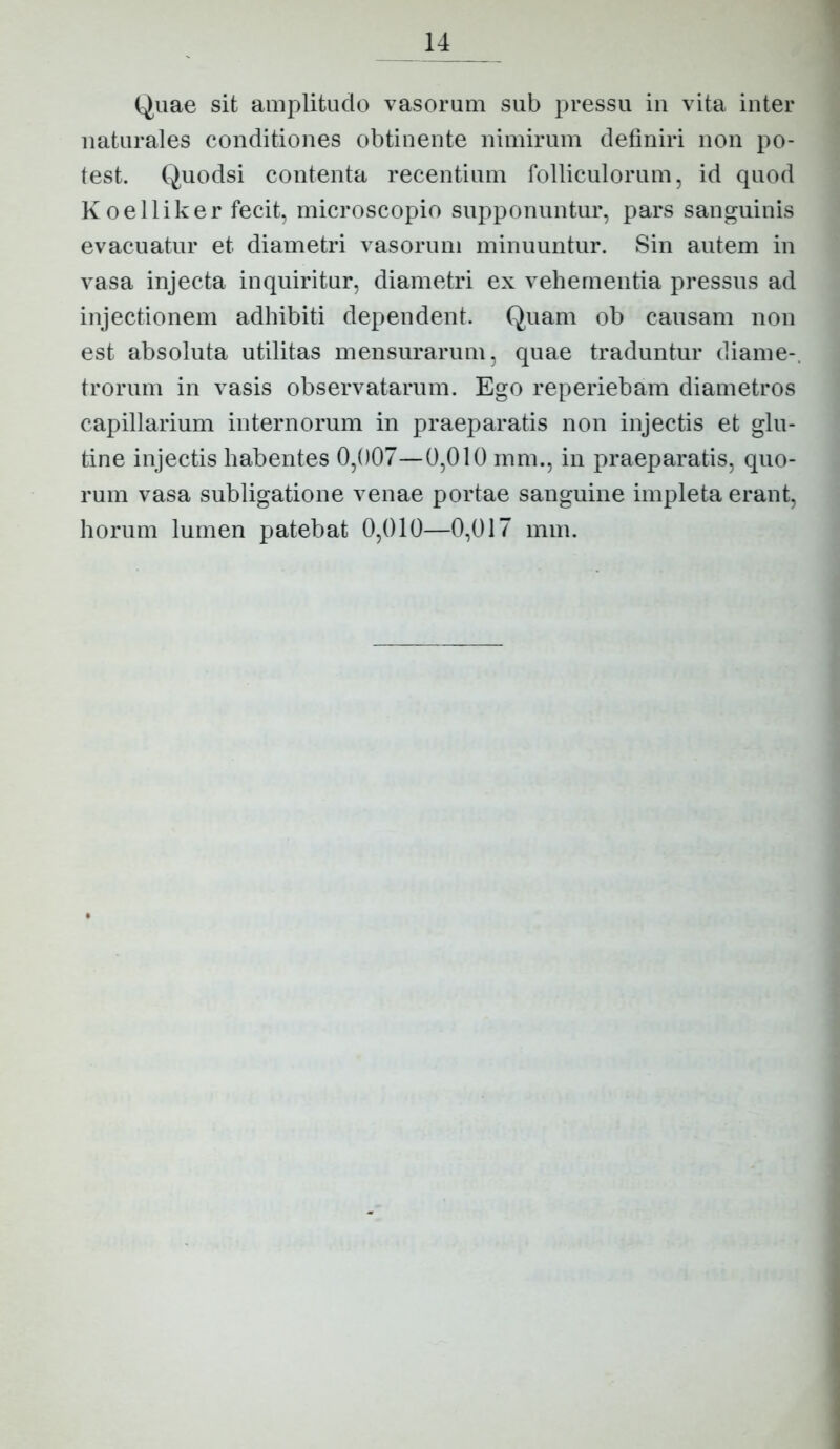 Quae sit amplitudo vasorum sub pressu in vita inter naturales conditiones obtinente nimirum definiri non po- test. Quodsi contenta recentium folliculorum, id quod Koelliker fecit, microscopio supponuntur, pars sanguinis evacuatur et diametri vasorum minuuntur. Sin autem in vasa injecta inquiritur, diametri ex vehementia pressus ad injectionem adhibiti dependent. Quam ob causam non est absoluta utilitas mensurarum, quae traduntur diame-. trorum in vasis observatarum. Ego reperiebam diametros capillarium internorum in praeparatis non injectis et glu- tine injectis habentes 0,007—0,010 inm., in praeparatis, quo- rum vasa subligatione venae portae sanguine impleta erant, horum lumen patebat 0,010—0,017 mm.