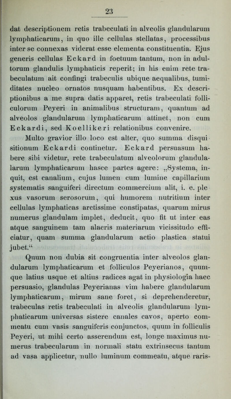 dat descriptionem retis trabeculati in alveolis glandularum lymphaticarum, in quo ille cellulas stellatas, processibus inter se connexas viderat esse elementa constituentia. Ejus generis cellulas Eckard in foetuum tantum, non in adul- torum glandulis lymphaticis reperit; in his enim rete tra- beculatum ait confingi trabeculis ubique aequalibus, tumi- ditates nucleo ornatos nusquam habentibus. Ex descri- ptionibus a me supra datis apparet, retis trabeculati folli- culorum Peyeri in animalibus structuram, quantum ad alveolos glandularum lymphaticarum attinet, non cum Eckardi, sed Koellikeri relationibus convenire. Multo gravior illo loco est alter, quo summa disqui sitionum Eckardi continetur. Eckard persuasum ha- bere sibi videtur, rete trabeculatum alveolorum glandula- larum lymphaticarum hasce partes agere: „Systerna, in- quit, est canalium, cujus lumen cum lumine capillarium systematis sanguiferi directum commercium alit, i. e. ple xus vasorum serosorum, qui humorem nutritium inter cellulas lymphaticas arctissime constipatas, quarum mirus numerus glandulam implet, deducit, quo fit ut inter eas atque sanguinem tam alacris materiarum vicissitudo effi- ciatur, quam summa glandularum actio plastica statui jubet.“ Quum non dubia sit congruentia inter alveolos glan- dularum lymphaticarum et folliculos Peyerianos, quuni- que latius usque et altius radices agat in physiologia haec persuasio, glandulas Peyerianas vim habere glandularum lymphaticarum, mirum sane foret, si deprehenderetur, trabeculas retis trabeculati in alveolis glandularum lym- phaticarum universas sistere canales cavos, aperto com- meatu cum vasis sanguiferis conjunctos, quum in folliculis Peyeri, ut mihi certo asserendum est, longe maximus nu- merus trabecularum in normali statu extrinsecus tantum ad vasa applicetur, nullo luminum commeatu, atque raris-