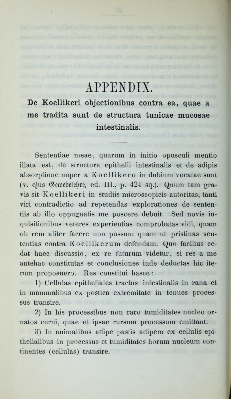 ■■ • 4 APPENDIX. De Koellikeri objectionibus contra ea, quae a me tradita sunt de structura tunicae mucosae intestinalis. Sententiae meae, quarum in initio opusculi mentio illata est, de structura epithelii intestinalis et de adipis absorptione nuper a Koellikero in dubium vocatae sunt (v. ejus ©etrebde^re, ed. III., p. 424 sq.). Quum tam gra- vis sit Koellikeri in studiis microscopicis autoritas, tanti viri contradictio ad repetendas explorationes de senten- tiis ab illo oppugnatis me poscere debuit. Sed novis in- quisitionibus veteres experientias comprobatas vidi, quam ob rem aliter facere non possum quam ut pristinas sen- tentias contra Koellikerum defendam. Quo facilius ce- dat haec discussio, ex re futurum videtur, si res a me antehac constitutas et conclusiones inde deductas hic ite- rum proposuero. Res constitui hasce : 1) Cellulas epitheliales tractus intestinalis in rana et in mammalibus ex postica extremitate in tenues proces- sus transire. 2) In his processibus non raro tumiditates nucleo or- natos cerni, quae et ipsae rursum processum emittant. 3) In animalibus adipe pastis adipem ex cellulis epi- thelialibus in processus et tumiditates horum nucleum con- tinentes (cellulas) transire.