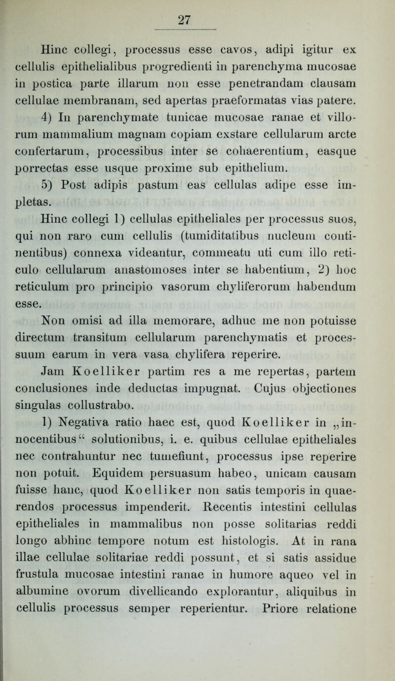 Hinc collegi, processus esse cavos, adipi igitur ex cellulis epithelialibus progredienti in parenchyma mucosae in postica parte illarum non esse penetrandam clausam cellulae membranam, sed apertas praeformatas vias patere. 4) In parenchymate tunicae mucosae ranae et villo- rum mammalium magnam copiam exstare cellularum arcte confertarum, processibus inter se cohaerentium, easque porrectas esse usque proxime sub epithelium. 5) Post adipis pastum eas cellulas adipe esse im- pletas. Hinc collegi 1) cellulas epitheliales per processus suos, qui non raro cum cellulis (tumiditatibus nucleum conti- nentibus) connexa videantur, commeatu uti cum illo reti- culo cellularum anastomoses inter se habentium, 2) hoc reticulum pro principio vasorum chyliferorum habendum esse. Non omisi ad illa memorare, adhuc me non potuisse directum transitum cellularum parenchymatis et proces- suum earum in vera vasa chylifera reperire. Jam Koelliker partim res a me repertas, partem conclusiones inde deductas impugnat. Cujus objectiones singulas collustrabo. 1) Negativa ratio haec est, quod Koelliker in „in- nocentibus “ solutionibus, i. e. quibus cellulae epitheliales nec contrahuntur nec tumefiunt, processus ipse reperire non potuit. Equidem persuasum habeo, unicam causam fuisse hanc, quod Koelliker non satis temporis in quae- rendos processus impenderit. Recentis intestini cellulas epitheliales in mammalibus non posse solitarias reddi longo abhinc tempore notum est histologis. At in rana illae cellulae solitariae reddi possunt, et si satis assidue frustula mucosae intestini ranae in humore aqueo vel in albumine ovorum divellicando explorantur, aliquil)us in cellulis processus semper reperientur. Priore relatione