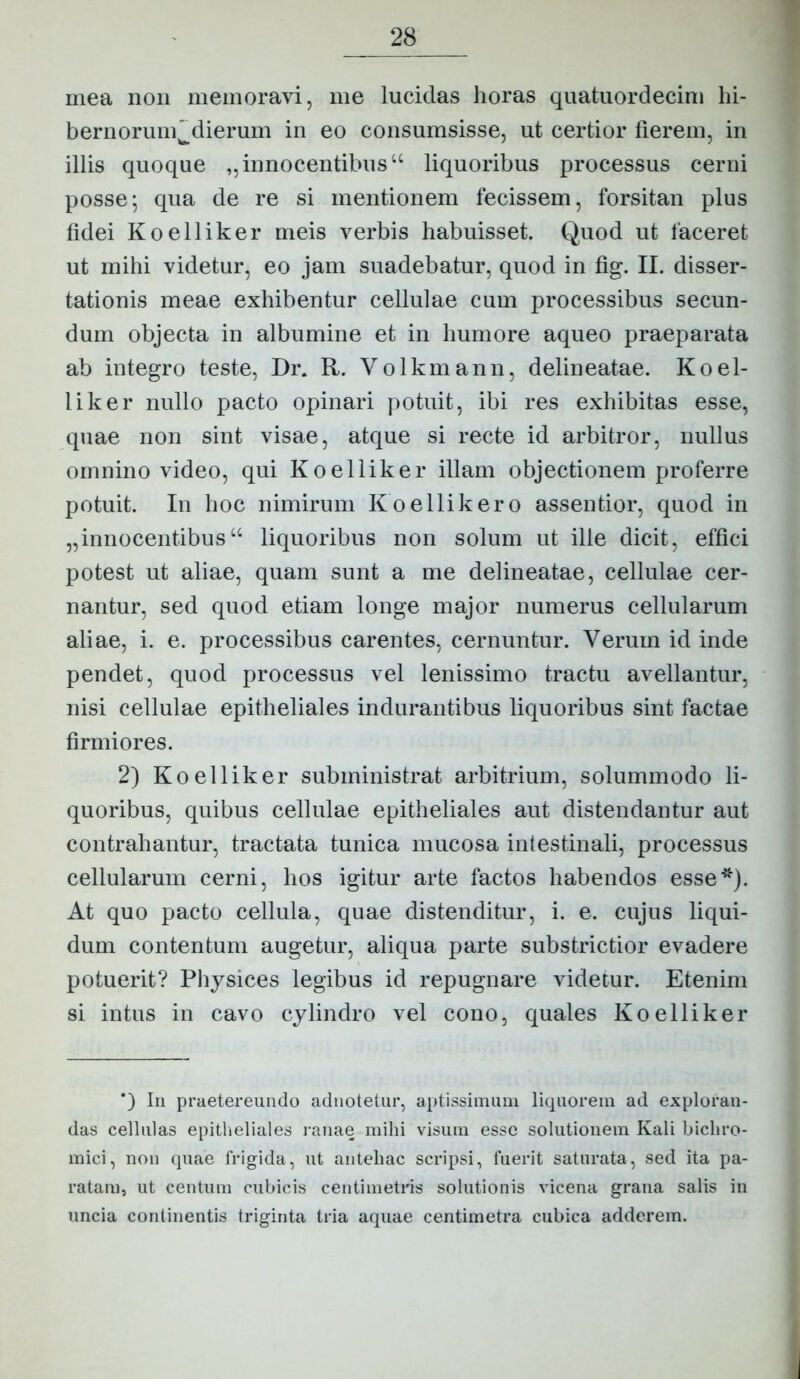 mea non memoravi, me lucidas horas quatuordecim hi- bernoriim^dierum in eo consumsisse, ut certior fierem, in illis quoque ,,innocentibus “ liquoribus processus cerni posse; qua de re si mentionem fecissem, forsitan plus fidei Koelliker meis verbis habuisset. Quod ut faceret ut mihi videtur, eo jam suadebatur, quod in fig. II. disser- tationis meae exhibentur cellulae cum processibus secun- dum objecta in albumine et in humore aqueo praeparata ab integro teste, Dr. R. Volkmann, delineatae. Koel- liker nullo pacto opinari potuit, ibi res exhibitas esse, quae non sint visae, atque si recte id arbitror, nullus omnino video, qui Koelliker illam objectionem proferre potuit. In hoc nimirum Koellikero assentior, quod in „innocentibus“ liquoribus non solum ut ille dicit, effici potest ut aliae, quam sunt a me delineatae, cellulae cer- nantur, sed quod etiam longe major numerus cellularum aliae, i. e. processibus carentes, cernuntur. Verum id inde pendet, quod processus vel lenissimo tractu avellantur, nisi cellulae epitheliales indurantibus liquoribus sint factae firmiores. 2) Koelliker subministrat arbitrium, solummodo li- quoribus, quibus cellulae epitheliales aut distendantur aut contrahantur, tractata tunica mucosa intestinali, processus cellularum cerni, hos igitur arte factos habendos esse*). At quo pacto cellula, quae distenditur, i. e. cujus liqui- dum contentum augetur, aliqua parte substrictior evadere potuerit? Pliysices legibus id repugnare videtur. Etenim si intus in cavo cylindro vel cono, quales Koelliker In praetereundo adnotetiir, aptissimum liquorem ad exploran- das cellulas epitheliales ranae mihi visum esse solutionem Kali bichro- mici, non quae frigida, ut antehac scripsi, fuerit saturata, sed ita pa- ratam, ut centum cubicis centimetris solutionis vicena grana salis in uncia continentis triginta tria aquae centimetra cubica adderem.