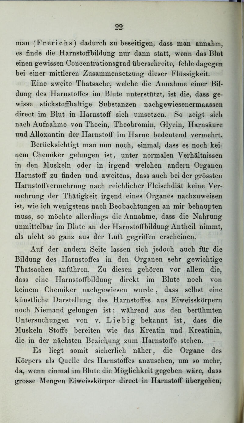 man (Frerichs) dadurch zu beseitigen, dass man annahm, es finde die HarnstofFbildung nur dann statt, wenn das Blut einen gewissen Concentrationsgrad überschreite, fehle dagegen bei einer mittleren Zusammensetzung dieser Flüssigkeit. Eine zweite Thatsache, welche die Annahme einer Bil- dung des Harnstoffes im Blute unterstützt, ist die, dass ge- wisse stickstoffhaltige Substanzen nachgewiesenermaassen direct im Blut in Harnstoff sich umsetzen. So zeigt sich nach Aufnahme von Theein, Theobromin, Glycin, Harnsäure und Alloxantin der Harnstoff’ im Harne bedeutend vermehrt. Berücksichtigt man nun noch, einmal, dass es noch kei- nem Chemiker gelungen ist, unter normalen Verhältnissen in den Muskeln oder in irgend welchen andern Organen Harnstoff zu finden und zweitens, dass auch bei der grössten Harnstoffvermehrung nach reichlicher Fleischdiät keine Ver- mehrung der Thätigkeit irgend eines Organes nachzuweisen ist, wie ich wenigstens nach Beobachtungen an mir behaupten muss, so möchte allerdings die Annahme, dass die Nahrung unmittelbar im Blute an der Harnstoffbildung Antheil nimmt, als nicht so ganz aus der Luft gegriffen erscheinen. Auf der andern Seite lassen sich jedoch auch für die Bildung des Harnstoffes in den Organen sehr gewichtige Thatsachen anführen. Zu diesen gehören vor allem die, dass eine Harnstoffbildung direkt im Blute noch von keinem Chemiker nachgewiesen wurde, dass selbst eine künstliche Darstellung des Harnstoffes aus Eiweisskörpern noch Niemand gelungen ist; während aus den berühmten Untersuchungen von v. Liebig bekannt ist, dass die Muskeln Stoffe bereiten wie das Kreatin und Kreatinin, die in der nächsten Beziehung zum Harnstoffe stehen. Es liegt somit sicherlich näher, die Organe des Körpers als Quelle des Harnstoffes anzusehen, um so mehr, da, wenn einmal im Blute die Möglichkeit gegeben wäre, dass grosse Mengen Eiweisskörper direct in Harnstoff übergehen,