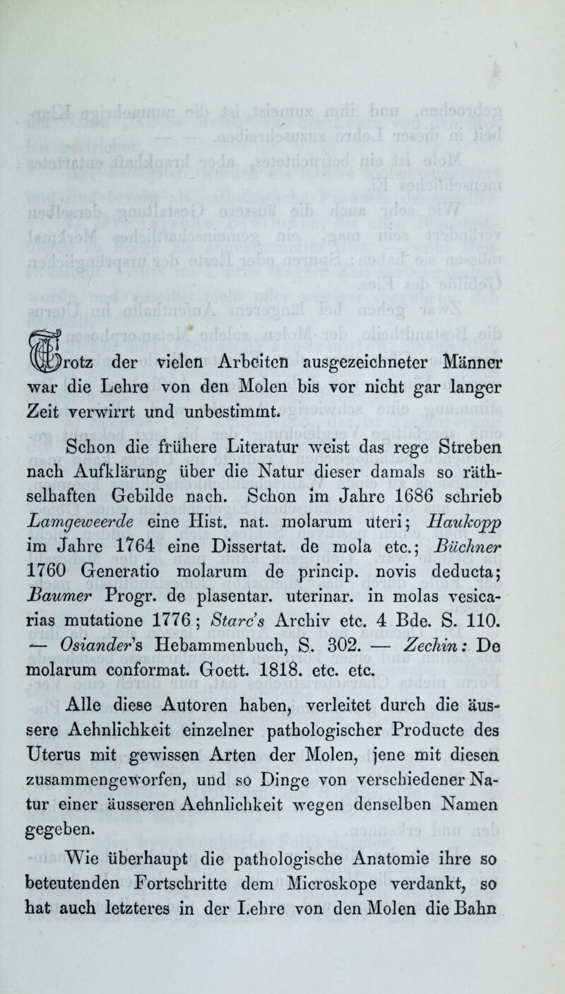 v^^rotz der vielen Arbeiten ausgezeichneter Männer war die Lehre von den Molen bis vor nicht gar langer Zeit verwirrt und unbestimmt. Schon die frühere Literatur weist das rege Streben nach Aufklärung über die Natur dieser damals so räth- selhaften Gebilde nach. Schon im Jahre 1686 schrieb LamgeweercLe eine Hist. nat. molarum Uteri; Haukopj) im Jahre 1764 eine Dissertat. de mola etc.; Büchner 1760 Generatio molarum de princip. novis deducta; Baumer Progr. de plasentar. uterinar. in molas vesica- rias mutatione 1776 ; Stares Archiv etc. 4 Bde. S. 110. — Oslanders, Hebammenbuch, S. 302. — Zechin: De molarum conformat. Goett. 1818. etc. etc. Alle diese Autoren haben, verleitet durch die äus- sere Aehnlichkeit einzelner pathologischer Producte des Uterus mit gewissen Arten der Molen, jene mit diesen zusammengeworfen, und so Dinge von verschiedener Na- tur einer äusseren Aehnlichkeit wegen denselben Namen gegeben. Wie überhaupt die pathologische Anatomie ihre so beteutenden Fortschritte dem Microskope verdankt, so hat auch letzteres in der Lehre von den Molen die Bahn