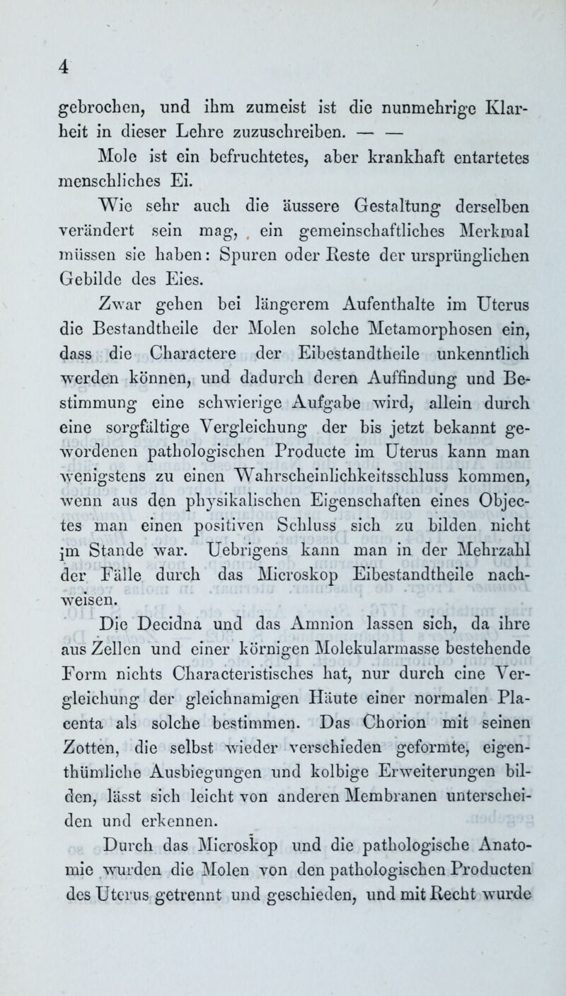 gebrochen, und ihm zumeist ist die nunmehrige Klar- heit in dieser Lehre zuzuschreiben. — — Mole ist ein befruchtetes, aber krankhaft entartetes menschliches Ei. Wie sehr auch die äussere Gestaltung derselben verändert sein mag, ein gemeinschaftliches Merkmal müssen sie haben: Spuren oder Reste der ursprünglichen Gebilde des Eies. Zwar gehen bei längerem Aufenthalte im Uterus die Bestandtbeile der Molen solche Metamorphosen ein, dass die Charactere der Eibestandtbeile unkenntlich werden können, und dadurch deren Auffindung und Be- stimmung eine schwierige Aufgabe wird, allein durch eine sorgfältige Vergleichung der bis jetzt bekannt ge- wordenen pathologischen Producte im Uterus kann man wenigstens zu einen Wahrscheinlichkeitsschluss kommen, wenn aus den physikalischen Eigenschaften eines Objec- tes man einen positiven Schluss sich zu bilden nicht jm Stande war. Uebrigens kann man in der Mehrzahl der Fälle durch das Microskop Eibestandtbeile nach- weisen. Die Decidna und das Amnion lassen sich, da ihre aus Zellen und einer körnigen Molekularmasse bestehende Form nichts Charakteristisches hat, nur durch eine Ver- gleichung der gleichnamigen Häute einer normalen Pla- centa als solche bestimmen. Das Chorion mit seinen Zotten, die selbst wieder verschieden geformte, eigen- thümliche Ausbiegungen und kolbige Erweiterungen bil- den, lässt sich leicht von anderen Membranen unterschei- den und erkennen. Durch das Microskop und die pathologische Anato- mie wurden die Molen von den pathologischen Producten des Uterus getrennt und geschieden, und mit Recht wurde