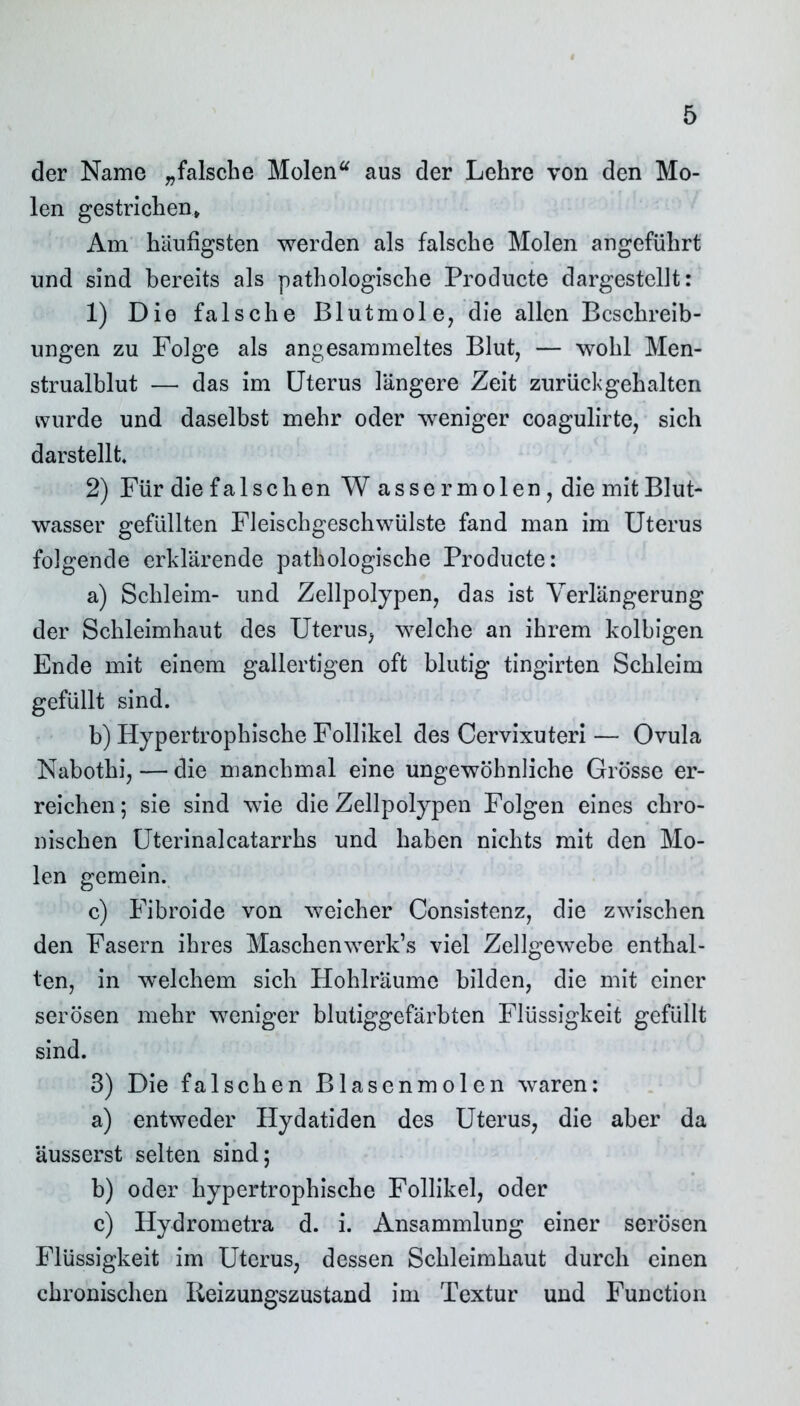 der Name „falsche Molen“ aus der Lehre von den Mo- len gestrichen» Am häufigsten werden als falsche Molen angeführt und sind bereits als pathologische Producte dargestcllt: 1) Die falsche Blutmole, die allen Beschreib- ungen zu Folge als angesammeltes Blut, — wohl Men- strualblut — das im Uterus längere Zeit zurückgehalten svurde und daselbst mehr oder weniger coagulirte, sich darstellt 2) Für die falschen W assermolen,die mit Blut- wasser gefüllten Fleischgeschwülste fand man im Uterus folgende erklärende pathologische Producte: a) Schleim- und Zellpolypen, das ist Verlängerung der Schleimhaut des Uterus, welche an ihrem kolbigen Ende mit einem gallertigen oft blutig tingirten Schleim gefüllt sind. b) Hypertrophische Follikel des Cervixuteri — Ovula Nabothi, — die manchmal eine ungewöhnliche Grösse er- reichen; sie sind wie die Zellpolypen Folgen eines chro- nischen Uterinalcatarrhs und haben nichts mit den Mo- len gemein. c) Fibroide von weicher Consistenz, die zwischen den Fasern ihres Maschenwerk’s viel Zellgewebe enthal- ten, in welchem sich Hohlräume bilden, die mit einer serösen mehr weniger blutiggefärbten Flüssigkeit gefüllt sind. 3) Die falschen Blasenmolen waren: a) entweder Hydatiden des Uterus, die aber da äusserst selten sind; b) oder hypertrophische Follikel, oder c) Hydrometra d. i. Ansammlung einer serösen Flüssigkeit im Uterus, dessen Schleimhaut durch einen chronischen Reizungszustand im Textur und Function