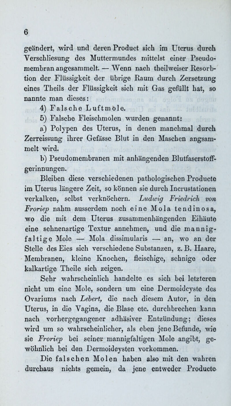 geändert, wird und deren Product sich im Uterus durch Yerschliesung des Muttermundes mittelst einer Pseudo- membran angesammelt. — Wenn nach theilweiser Resorb- tion der Flüssigkeit der übrige Raum durch Zersetzung eines Theils der Flüssigkeit sich mit Gas gefüllt hat, so nannte man dieses: 4) Falsche Luftmole. 5) Falsche Fleischmolen wurden genannt: a) Polypen des Uterus, in denen manchmal durch Zerreissung ihrer Gefasse Blut in den Maschen angsam- melt wird. b) Pseudomembranen mit anhängenden BlutfaserstofF- gerinnungen. Bleiben diese verschiedenen pathologischen Producte im Uterus längere Zeit, so können sie durch Incrustationen verkalken, selbst verknöchern. Ludwig Friedrich von Froriep nahm ausserdem noch eine Mola tendinosa, wo die mit dem Uterus zusammenhängenden Eihäute eine sehnenartige Textur annehmen, und die mannig- faltige Mole Mola dissimularis — an, wo an der Stelle des Eies sich verschiedene Substanzen, z. B. Haare, Membranen, kleine Knochen, fleischige, sehnige oder kalkartige Theile sich zeigen. Sehr wahrscheinlich handelte es sich bei letzteren nicht um eine Mole, sondern um eine Dermoidcyste des Ovariums nach Lebert, die nach diesem Autor, in den Uterus, in die Vagina, die Blase etc. durchbrechen kann nach vorhergegangener adhäsiver Entzündung; dieses wird um so wahrscheinlicher, als eben jene Befunde, wie sie Froriejp bei seiner mannigfaltigen Mole angibt, ge- wöhnlich bei den Dermoidcysten Vorkommen. Die falschen Molen haben also mit den wahren durchaus nichts gemein, da jene entweder Producte