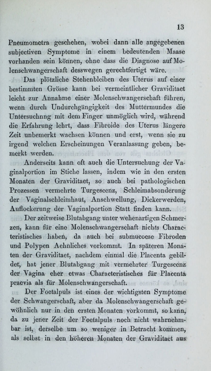 Pneumometra geschehen, wobei dann alle angegebenen subjectiven Symptome in einem bedeutenden Maase vorhanden sein können, ohne dass die Diagnose auf Mo- lenschwangerschaft desswegen gerechtfertigt wäre. Das plötzliche Stehenbleiben des Uterus auf einer bestimmten Grösse kann bei vermeintlicher Graviditaet leicht zur Annahme einer Molenschwangerschaft führen, wenn durch Undurchgängigkeit des Muttermundes die Untersuchung mit dem Finger unmöglich wird, während die Erfahrung lehrt, dass Fibroide des Uterus längere Zeit unbemerkt wachsen können und erst, wenn sie zu irgend welchen Erscheinungen Veranlassung geben, be- merkt werden. Anderseits kann oft auch die Untersuchung der Va- ginalportion im Stiche lassen, indem wie in den ersten Monaten der Graviditaet, so auch bei pathologischen Prozessen vermehrte Turgescenz, Schleimabsonderung der Vaginalschleimhaut, Anschwellung, Dickerwerden, Auflockerung der Vaginalportion Statt finden kann. Der zeitweise Blutabgang unter wehenartigen Schmer- zen, kann für eine Molenschwangerschaft nichts Charac- teristisches haben, da auch bei submucoese Fibroden und Polypen Aehnliches vorkommt. In späteren Mona- ten der Graviditaet, nachdem einmal die Placenta gebil- det, hat jener Blutabgang mit vermehrter Turgescenz der Vagina eher etwas Characteristisches für Placenta praevia als für Molenschwangerschaft. Der Foetalpuls ist eines der wichtigsten Symptome der Schwangerschaft, aber da Molenschwangerschaft ge- wöhnlich nur in den ersten Monaten vorkommt, so kann, da zu jener Zeit der Foetalpuls noch nicht wahrnehm- bar ist, derselbe um so weniger in Betracht kommen, als selbst in den höheren Monaten der Graviditaet aus