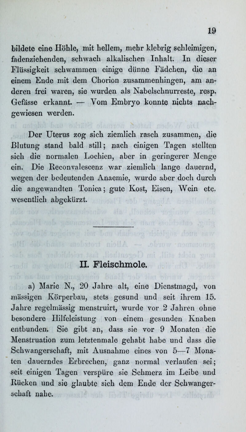 bildete eine Höhle, mit hellem, mehr klebrig schleimigen, fadenziehenden, schwach alkalischen Inhalt. In dieser Flüssigkeit schwammen einige dünne Fädchen, die an einem Ende mit dem Chorion zusammenhingen, am an- deren frei waren, sie wurden als Nabelschnurreste, resp. Gefässe erkannt. — Vom Embryo konnte nichts nach- gewiesen werden. Der Uterus zog sich ziemlich rasch zusammen, die Blutung stand bald still; nach einigen Tagen stellten sich die normalen Lochien, aber in geringerer Menge ein. Die Reconvalescenz war ziemlich lange dauernd, wegen der bedeutenden Anaemie, wurde aber doch durch die angewandten Tonica; gute Kost, Eisen, Wein etc. wesentlich abgekürzt. II. Fleischmole. a) Marie N., 20 Jahre alt, eine Dienstmagd, von massigen Körperbau, stets gesund und seit ihrem 15. Jahre regelmässig menstruirt, wurde vor 2 Jahren ohne besondere Hilfeleistung von einem gesunden Knaben entbunden. Sie gibt an, dass sie vor 9 Monaten die Menstruation zum letztenmale gehabt habe und dass die Schwangerschaft, mit Ausnahme eines von 5—7 Mona- ten dauerndes Erbrechen, ganz normal verlaufen sei; seit einigen Tagen verspüre sie Schmerz im Leibe und Rücken und sie glaubte sich dem Ende der Schwanger- schaft nahe.