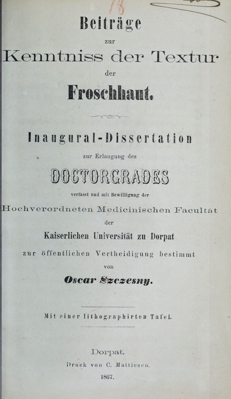 Beiträge zur Kenntniss der Textur der Froschhant -3—xszr--b-- I n a ii g h r a 1 - i) i s s e r t a t\ o n zur Erlangung des rwr\jp)rjc fst« ns)Eö verfasst und mit Bewilligung der [H o oh ver ordneten Medicinischen Facultät der Kaiserlichen Universität zu Dorpat zur öffentlichen Vertheidigung bestimmt von Oscar Shsczesny. Mit einer lithographirten Tafel. Dorpat. Druck von C. Mattiese 1867.