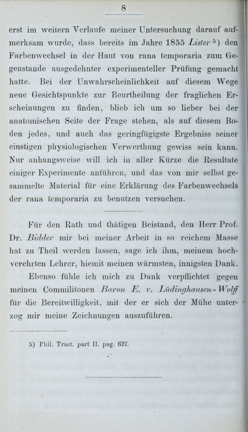 erst im weitern Verlaufe meiner Untersuchung darauf auf- merksam wurde, dass bereits im Jahre 1855 Lister 5) den Farbenwechsel in der Haut von rana temporaria zum Ge- genstände ausgedehnter experimenteller Prüfung gemacht hatte. Bei der Unwahrscheinlichkeit auf diesem Wege neue Gesichtspunkte zur Beurtheilung der fraglichen Er- scheinungen zu finden, blieb ich um so lieber bei der anatomischen Seite der Frage stehen, als auf diesem Bo- den jedes, und auch das geringfügigste Ergebniss seiner einstigen physiologischen Verwerthung gewiss sein kann. Nur anhangsweise will ich in aller Kürze die Resultate einiger Experimente anführen, und das von mir selbst ge- sammelte Material für eine Erklärung des Farbenwechsels der rana temporaria zu benutzen versuchen. Für den Rath und thätigen Beistand, den Herr Prof. Dr. Bidder mir bei meiner Arbeit in so reichem Masse hat zu Theil werden lassen, sage ich ihm, meinem hoch- verehrten Lehrer, hiemit meinen wärmsten, innigsten Dank. Ebenso fühle ich mich zu Dank verpflichtet gegen meinen Commilitonen Baron E. v. Lüdinghausen-Wolff für die Bereitwilligkeit, mit der er sich der Mühe unter- zog mir meine Zeichnungen auszuführen. 5) Phil. Tract. part II. pag. 627.