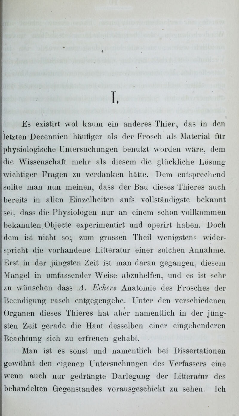 I. Es existirt wol kaum ein anderes Thier, das in den letzten Decennien häufiger als der Frosch als Material für physiologische Untersuchungen benutzt worden wäre, dem die Wissenschaft mehr als diesem die glückliche Lösung wichtiger Fragen zu verdanken hätte. Dem entsprechend sollte man nun meinen, dass der Bau dieses Thieres auch bereits in allen Einzelheiten aufs vollständigste bekannt sei, dass die Physiologen nur an einem schon vollkommen bekannten Objecte experiinentirt und operirt haben. Doch dem ist nicht so* zum grossen Theil wenigstens wider- spricht die vorhandene Litteratur einer solchen Annahme. Erst in der jüngsten Zeit ist man daran gegangen, diesem Mangel in umfassender Weise abzuhelfen, und es ist sehr zu wünschen dass A. Eckers Anatomie des Frosches der Beendigung rasch entgegengehe. Unter den verschiedenen i Organen dieses Thieres hat aber namentlich in der jüng- sten Zeit gerade die Haut desselben einer eingehenderen Beachtung sich zu erfreuen gehabt. Man ist es sonst und namentlich bei Dissertationen gewöhnt den eigenen Untersuchungen des Verfassers eine wenn auch nur gedrängte Darlegung der Litteratur des behandelten Gegenstandes vorausgeschickt zu sehen. Ich