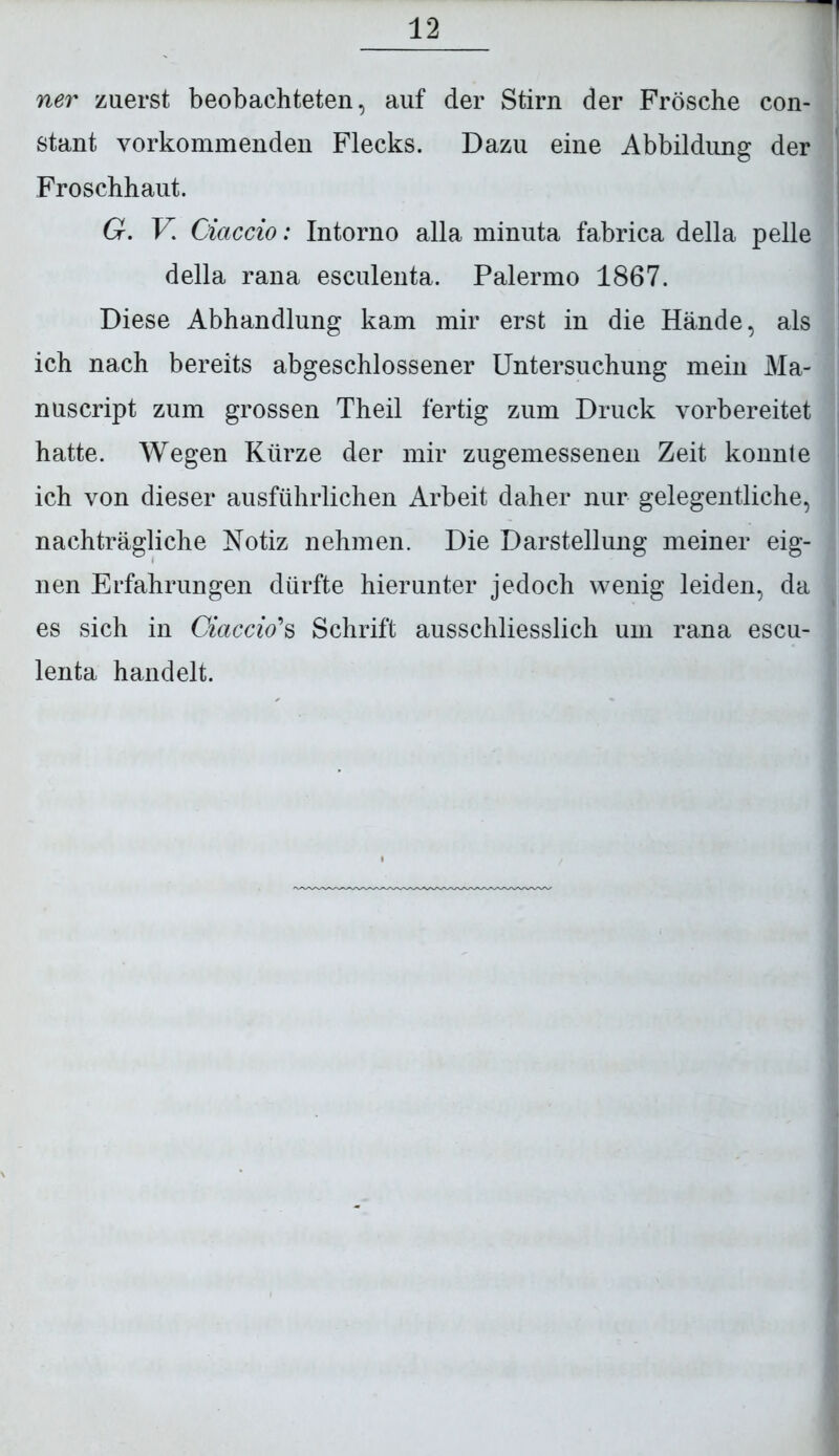 ner zuerst beobachteten, auf der Stirn der Frösche con- stant vorkommenden Flecks. Dazu eine Abbildung der Froschhaut. G. V. Ciaccio: Intorno alla minuta fabrica della pelle della rana esculenta. Palermo 1867. Diese Abhandlung kam mir erst in die Hände, als ich nach bereits abgeschlossener Untersuchung mein Ma- nuscript zum grossen Theil fertig zum Druck vorbereitet hatte. Wegen Kürze der mir zugemessenen Zeit konnte ich von dieser ausführlichen Arbeit daher nur gelegentliche, nachträgliche Notiz nehmen. Die Darstellung meiner eig- nen Erfahrungen dürfte hierunter jedoch wenig leiden, da es sich in Ciaccio's Schrift ausschliesslich um rana escu- J lenta handelt.