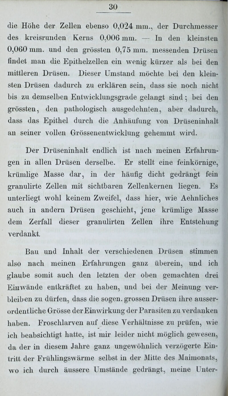 die Höhe der Zellen ebenso 0,024 mm., der Durchmesser des kreisrunden Kerns 0,006 mm. — In den kleinsten 0,060 mm. und den grössten 0,75 mm. messenden Drüsen findet man die Epithelzellen ein wenig kürzer als bei den mittleren Drüsen. Dieser Umstand möchte bei den klein- sten Drüsen dadurch zu erklären sein, dass sie noch nicht bis zu demselben Entwicklungsgrade gelangt sind * bei den grössten, den pathologisch ausgedehnten, aber dadurch, dass das Epithel durch die Anhäufung von Drüseninhalt an seiner vollen Grössenentwicklung gehemmt wird. Der Drüseninhalt endlich ist nach meinen Erfahrun- gen in allen Drüsen derselbe. Er stellt eine feinkörnige, krümlige Masse dar, in der häufig dicht gedrängt fein granulirte Zellen mit sichtbaren Zellenkernen liegen. Es unterliegt wohl keinem Zweifel, dass hier, wie Aehnliches auch in andern Drüsen geschieht, jene krümlige Masse dem Zerfall dieser granulirten Zellen ihre Entstehung verdankt. Bau und Inhalt der verschiedenen Drüsen stimmen also nach meinen Erfahrungen ganz überein, und ich glaube somit auch den letzten der oben gemachten drei Einwände entkräftet zu haben, und bei der Meinung ver- bleiben zu dürfen, dass die sogen, grossen Drüsen ihre ausser- ordentliche Grösse der Einwirkung der Parasiten zu verdanken haben. Froschlarven auf diese Verhältnisse zu prüfen, wie ich beabsichtigt hatte, ist mir leider nicht möglich gewesen, da der in diesem Jahre ganz ungewöhnlich verzögerte Ein- tritt der Frühlings wärme selbst in der Mitte des Maimonats, wo ich durch äussere Umstände gedrängt, meine Unter-