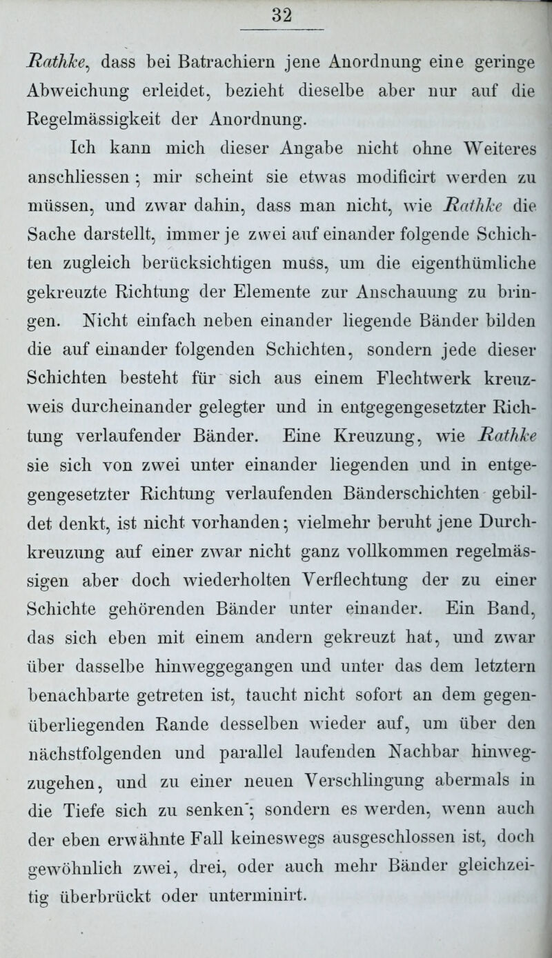 Rathhe, dass bei Batrachiern jene Anordnung eine geringe Abweichung erleidet, bezieht dieselbe aber nur auf die Regelmässigkeit der Anordnung. Ich kann mich dieser Angabe nicht ohne Weiteres anschliessen * mir scheint sie etwas modificirt werden zu müssen, und zwar dahin, dass man nicht, wie Rathhe die Sache darstellt, immer je zwei auf einander folgende Schich- ten zugleich berücksichtigen muss, um die eigenthümliche gekreuzte Richtung der Elemente zur Anschauung zu brin- gen. Nicht einfach neben einander liegende Bänder bilden die auf einander folgenden Schichten, sondern jede dieser Schichten besteht für sich aus einem Flechtwerk kreuz- weis durcheinander gelegter und in entgegengesetzter Rich- tung verlaufender Bänder. Eine Kreuzung, wie Rathhe sie sich von zwei unter einander liegenden und in entge- gengesetzter Richtung verlaufenden Bänderschichten gebil- det denkt, ist nicht vorhanden* vielmehr beruht jene Durch- kreuzung auf einer zwar nicht ganz vollkommen regelmäs- sigen aber doch wiederholten Verflechtung der zu einer Schichte gehörenden Bänder unter einander. Ein Band, das sich eben mit einem andern gekreuzt hat, und zwar über dasselbe hinweggegangen und unter das dem letztem benachbarte getreten ist, taucht nicht sofort an dem gegen- überliegenden Rande desselben wieder auf, um über den nächstfolgenden und parallel laufenden Nachbar hinweg- zugehen, und zu einer neuen Verschlingung abermals in die Tiefe sich zu senken'*, sondern es werden, wenn auch der eben erwähnte Fall keineswegs ausgeschlossen ist, doch gewöhnlich zw^ei, drei, oder auch mehr Bänder gleichzei- tig überbrückt oder unterminirt.