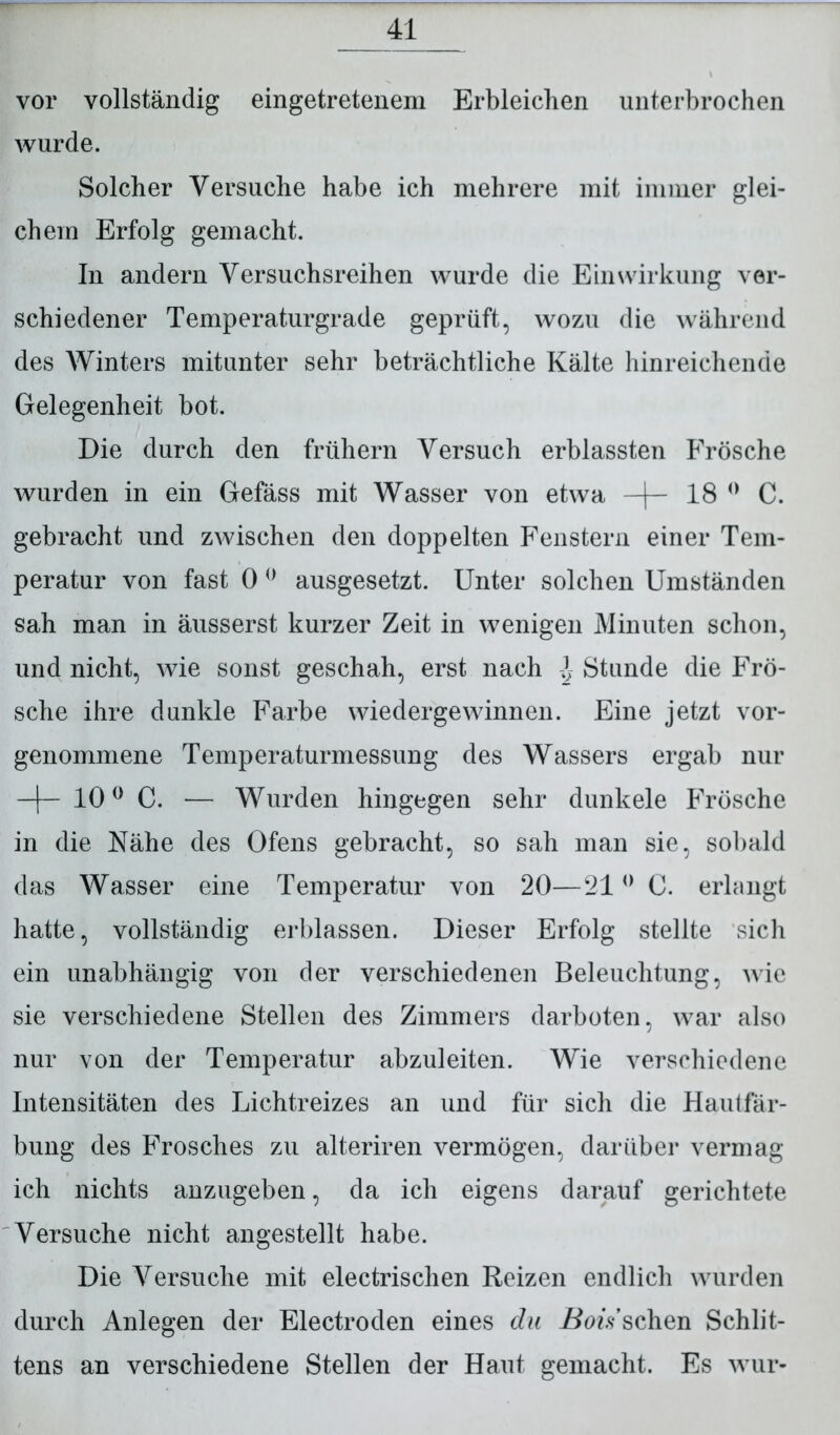 vor vollständig eingetretenem Erbleichen unterbrochen wurde. Solcher Versuche habe ich mehrere mit immer glei- chem Erfolg gemacht. In andern Versuchsreihen wurde die Einwirkung ver- schiedener Temperaturgrade geprüft, wozu die während des Winters mitunter sehr beträchtliche Kälte hinreichende Gelegenheit bot. Die durch den frühem Versuch erblassten Frösche wurden in ein Gefäss mit Wasser von etwa —|— 18 0 C. gebracht und zwischen den doppelten Fenstern einer Tem- peratur von fast 0 0 ausgesetzt. Unter solchen Umständen sah man in äusserst kurzer Zeit in wenigen Minuten schon, und nicht, wie sonst geschah, erst nach ± Stunde die Frö- sche ihre dunkle Farbe wiedergewinnen. Eine jetzt vor- genommene Temperaturmessung des Wassers ergab nur —f— 100 C. — Wurden hingegen sehr dunkele Frösche in die Nähe des Ofens gebracht, so sah man sie, sobald das Wasser eine Temperatur von 20—210 C. erlangt hatte, vollständig erblassen. Dieser Erfolg stellte sich ein unabhängig von der verschiedenen Beleuchtung, wie sie verschiedene Stellen des Zimmers darboten, war also nur von der Temperatur abzuleiten. Wie verschiedene Intensitäten des Lichtreizes an und für sich die Hautfär- bung des Frosches zu alteriren vermögen, darüber vermag ich nichts anzugeben, da ich eigens darauf gerichtete Versuche nicht angestellt habe. Die Versuche mit electrischen Reizen endlich wurden durch Anlegen der Electroden eines du Bois sehen Schlit- tens an verschiedene Stellen der Haut gemacht. Es wur-