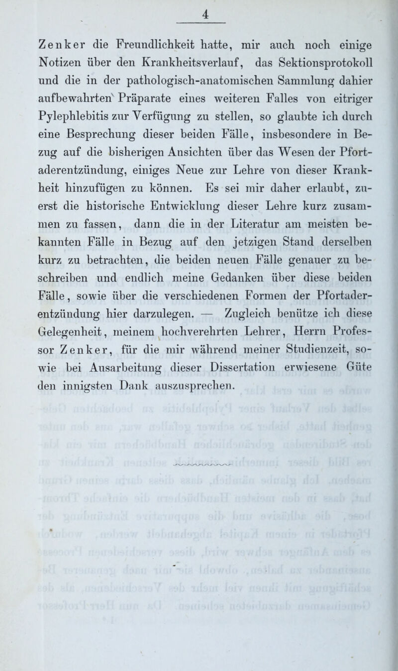 Zenker die Freundlichkeit hatte, mir auch noch einige Notizen über den Krankheitsverlauf, das Sektionsprotokoll und die in der pathologisch-anatomischen Sammlung dahier aufbewahrten Präparate eines weiteren Falles von eitriger Pylephlebitis zur Verfügung zu stellen, so glaubte ich durch eine Besprechung dieser beiden Fälle, insbesondere in Be- zug auf die bisherigen Ansichten über das Wesen der Pfort- aderentzündung, einiges Neue zur Lehre von dieser Krank- heit hinzufügen zu können. Es sei mir daher erlaubt, zu- erst die historische Entwicklung dieser Lehre kurz zusam- men zu fassen, dann die in der Literatur am meisten be- kannten Fälle in Bezug auf den jetzigen Stand derselben kurz zu betrachten, die beiden neuen Fälle genauer zu be- schreiben und endlich meine Gedanken über diese beiden Fälle, sowie über die verschiedenen Formen der Pfortader- entzündung hier darzulegen. — Zugleich benütze ich diese Gelegenheit, meinem hochverehrten Lehrer, Herrn Profes- sor Zenker, für die mir während meiner Studienzeit, so- wie bei Ausarbeitung dieser Dissertation erwiesene Güte den innigsten Dank auszusprechen.