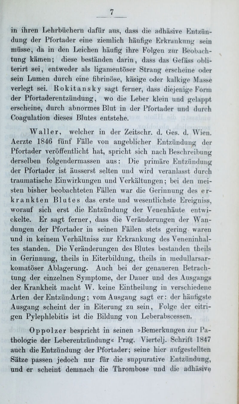 in ihren Lehrbüchern dafür aus, dass die adhäsive Entzün- dung der Pfortader eine ziemlich häufige Erkrankung sein müsse, da in den Leichen häufig ihre Folgen zur Beobach- tung kämen; diese beständen darin, dass das Gefäss obli- terirt sei, entweder als ligamentöser Strang erscheine oder sein Lumen durch eine fibrinöse, käsige oder kalkige Masse verlegt sei. Rokitansky sagt ferner, dass diejenige Form der Pfortaderentzündung, wo die Leber klein und gelappt erscheine, durch abnormes Blut in der Pfortader und durch Coagulation dieses Blutes entstehe. Waller, welcher in der Zeitschr. d. Ges. d. Wien. Aerzte 1846 fünf Fälle von angeblicher Entzündung der Pfortader veröffentlicht hat, spricht sich nach Beschreibung derselben folgendermassen aus: Die primäre Entzündung der Pfortader ist äusserst selten und wird veranlasst durch traumatische Einwirkungen und Verkältungen; bei den mei- sten bisher beobachteten Fällen war die Gerinnung des er- krankten Blutes das erste und wesentlichste Ereigniss, worauf sich erst die Entzündung der Venenhäute entwi- ckelte. Er sagt ferner, dass die Veränderungen der Wan- dungen der Pfortader in seinen Fällen stets gering waren und in keinem Verhältniss zur Erkrankung des Veneninhal- tes standen. Die Veränderungen des Blutes bestanden theils in Gerinnung, theils in Eiterbildung, theils in medullarsar- komatöser Ablagerung. Auch bei der genaueren Betrach- tung der einzelnen Symptome, der Dauer und des Ausgangs der Krankheit macht W. keine Eintheilung in verschiedene Arten der Entzündung; vom Ausgang sagt er: der häufigste Ausgang scheint der in Eiterung zu sein, Folge der eitri- gen Pylephlebitis ist die Bildung von Leberabscessen. Oppolzer bespricht in seinen »Bemerkungen zur Pa- thologie der Leberentzündung« Prag. Viertelj. Schrift 1847 auch die Entzündung der Pfortader; seine hier aufgestellten Sätze passen jedoch nur für die suppurative Entzündung, und er scheint demnach die Thrombose und die adhäsive