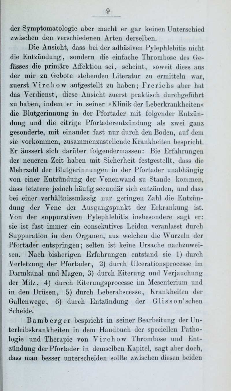 der Symptomatologie aber macht er gar keinen Unterschied zwischen den verschiedenen Arten derselben. Die Ansicht, dass bei der adhäsiven Pylephlebitis nicht die Entzündung, sondern die einfache Thrombose des Ge- fässes die primäre Affektion sei, scheint, soweit diess aus der mir zu Gebote stehenden Literatur zu ermitteln war, zuerst Yirchow aufgestellt zu haben; Frerichs aber hat das Verdienst, diese Ansicht zuerst praktisch durchgeführt zu haben, indem er in seiner »Klinik der Leberkrankheiten« die Blutgerinnung in der Pfortader mit folgender Entzün- dung und die eitrige Pfortaderentzündung als zwei ganz gesonderte, mit einander fast nur durch den Boden, auf dem sie Vorkommen, zusammenzustellende Krankheiten bespricht. Er äussert sich darüber folgendermassen: Bie Erfahrungen der neueren Zeit haben mit Sicherheit festgestellt, dass die Mehrzahl der Blutgerinnungen in der Pfortader unabhängig von einer Entzündung der Venenwand zu Stande kommen, dass letztere jedoch häufig secundär sich entzünden, und dass bei einer verhältnissmässig nur geringen Zahl die Entzün- dung der Vene der Ausgangspunkt der Erkrankung ist. Von der suppurativen Pylephlebitis insbesondere sagt er: sie ist fast immer ein consekutives Leiden veranlasst durch Suppuration in den Organen, aus welchen die Wurzeln der Pfortader entspringen; selten ist keine Ursache nachzuwei- sen. Nach bisherigen Erfahrungen entstand sie 1) durch Verletzung der Pfortader, 2) durch Ulcerationsprocesse im Darmkanal und Magen, 3) durch Eiterung und Verjauchung der Milz, 4) durch Eiterungsprocesse im Mesenterium und in den Drüsen, 5) durch Leberabscesse, Krankheiten der Gallenwege, 6) durch Entzündung der Glisson’scheu Scheide. Bamberger bespricht in seiner Bearbeitung der Un- terleibskrankheiten in dem Handbuch der speciellen Patho- logie und Therapie von Virchow Thrombose und Ent- zündung der Pfortader in demselben Kapitel, sagt aber doch, dass man besser unterscheiden sollte zwischen diesen beiden