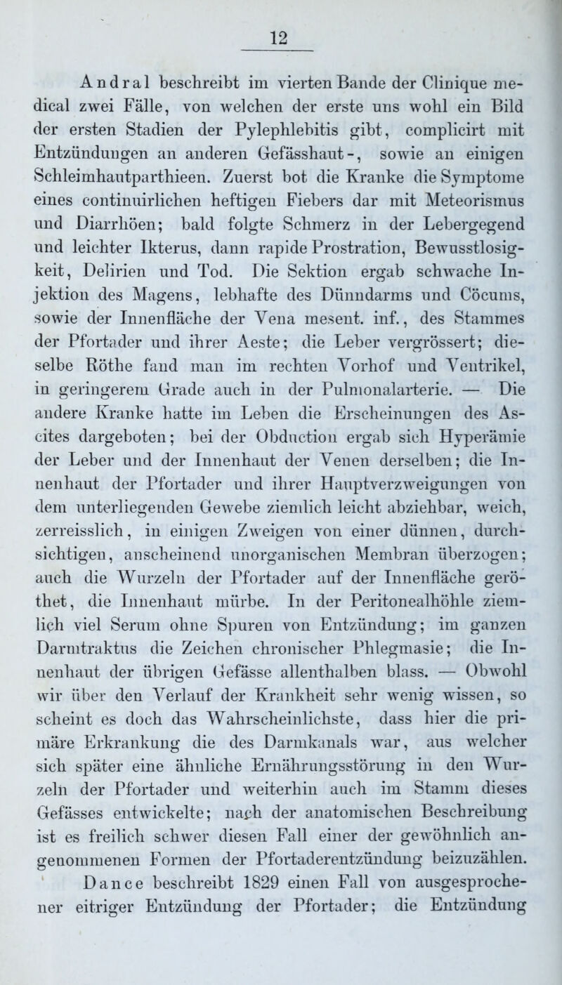 Andral beschreibt im vierten Bande der Clinique me- dical zwei Fälle, von welchen der erste uns wohl ein Bild der ersten Stadien der Pylephlebitis gibt, complicirt mit Entzündungen an anderen Gefässhaut-, sowie an einigen Schleimhautparthieen. Zuerst bot die Kranke die Symptome eines continuirlichen heftigen Fiebers dar mit Meteorismus und Diarrhöen; bald folgte Schmerz in der Lebergegend und leichter Ikterus, dann rapide Prostration, Bewusstlosig- keit, Delirien und Tod. Die Sektion ergab schwache In- jektion des Magens, lebhafte des Dünndarms und Cöcums, sowie der Innenfläche der Vena mesent. inf., des Stammes der Pfortader und ihrer Aeste; die Leber vergrössert; die- selbe Röthe fand man im rechten Vorhof und Ventrikel, in geringerem Grade auch in der Pulmonalarterie. — Die andere Kranke hatte im Leben die Erscheinungen des As- cites dargeboten; bei der Obduction ergab sich Hyperämie der Leber und der Innenhaut der Venen derselben; die In- nenhaut der Pfortader und ihrer Hauptverzweigungen von dem unterliegenden Gewebe ziendich leicht abziehbar, weich, zerreisslich, in einigen Zweigen von einer dünnen, durch- sichtigen, anscheinend unorganischen Membran überzogen; auch die Wurzeln der Pfortader auf der Innenfläche gerö- thet, die Innenhaut mürbe. In der Peritonealhöhle ziem- lich viel Serum ohne Spuren von Entzündung; im ganzen Darmtraktus die Zeichen chronischer Phlegmasie; die In- nenhaut der übrigen Gefässe allenthalben blass. — Obwohl wir über den Verlauf der Krankheit sehr wenig wissen, so scheint es doch das Wahrscheinlichste, dass hier die pri- märe Erkrankung die des Darmkanals war, aus welcher sich später eine ähnliche Ernährungsstörung in den Wur- zeln der Pfortader und weiterhin auch im Stamm dieses Gefässes entwickelte; nach der anatomischen Beschreibung ist es freilich schwer diesen Fall einer der gewöhnlich an- genommenen Formen der Pfortaderentzündung beizuzählen. Dance beschreibt 1829 einen Fall von ausgesproche- ner eitriger Entzündung der Pfortader; die Entzündung