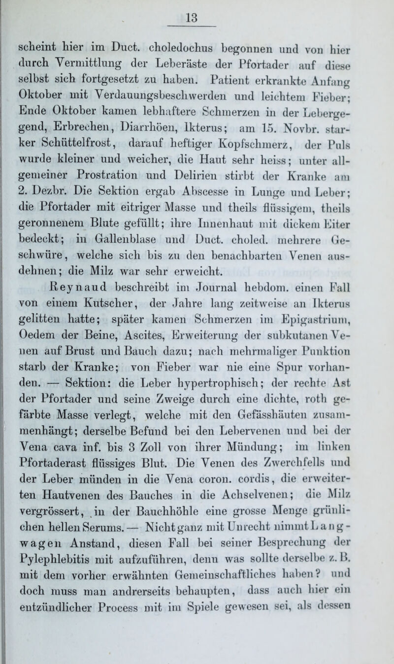 scheint hier im Duct. choledochus begonnen und von hier durch Vermittlung der Leberäste der Pfortader auf diese selbst sich fortgesetzt zu haben. Patient erkrankte Anfang Oktober mit Verdauungsbeschwerden und leichtem Fieber; Ende Oktober kamen lebhaftere Schmerzen in der Leberge- gend, Erbrechen, Diarrhöen, Ikterus; am 15. Novbr. star- ker Schüttelfrost, darauf heftiger Kopfschmerz, der Puls wurde kleiner und weicher, die Haut sehr heiss; unter all- gemeiner Prostration und Delirien stirbt der Kranke am 2. Dezbr. Die Sektion ergab Abscesse in Lunge und Leber; die Pfortader mit eitriger Masse und theils flüssigem, theils geronnenem Blute gefüllt; ihre Innenhaut mit dickem Eiter bedeckt; in Gallenblase und Duct. choled. mehrere Ge- schwüre, welche sich bis zu den benachbarten Venen aus- dehnen; die Milz war sehr erweicht. Reynaud beschreibt im Journal hebdom. einen Fall von einem Kutscher, der Jahre lang zeitweise an Ikterus gelitten hatte; später kamen Schmerzen im Epigastrium, Oedem der Beine, Ascites, Erweiterung der subkutanen Ve- nen auf Brust und Bauch dazu; nach mehrmaliger Punktion starb der Kranke; von Fieber war nie eine Spur vorhan- den. — Sektion: die Leber hypertrophisch; der rechte Ast der Pfortader und seine Zweige durch eine dichte, roth ge- färbte Masse verlegt, welche mit den Gefässhäuten zusam- menhängt; derselbe Befund bei den Lebervenen und bei der Vena cava inf. bis 3 Zoll von ihrer Mündung; im linken Pfortaderast flüssiges Blut. Die Venen des Zwerchfells und der Leber münden in die Vena coron. cordis, die erweiter- ten Hautvenen des Bauches in die Achselvenen; die Milz vergrössert, in der Bauchhöhle eine grosse Menge grünli- chen hellen Serums. — Nicht ganz mit Unrecht nimmt L a n g - wagen Anstand, diesen Fall bei seiner Besprechung der Pylephlebitis mit aufzuführen, denu was sollte derselbe z. B. mit dem vorher erwähnten Gemeinschaftliches haben? und doch muss man andrerseits behaupten, dass auch hier ein entzündlicher Process mit im Spiele gewesen sei, als dessen