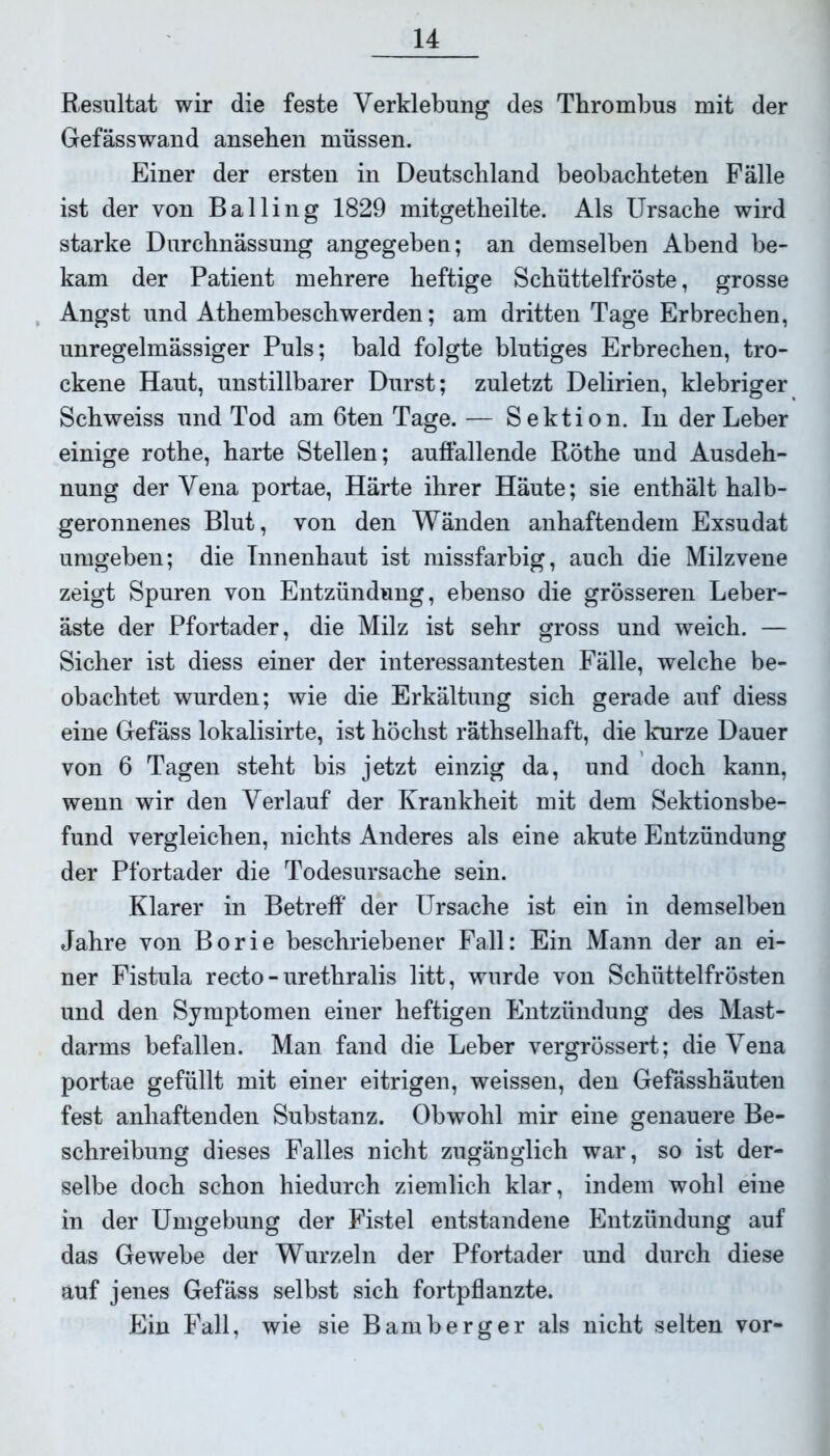 Resultat wir die feste Verklebung des Thrombus mit der Gefässwand ansehen müssen. Einer der ersten in Deutschland beobachteten Fälle ist der von Balling 1829 mitgetheilte. Als Ursache wird starke Durchnässung angegeben; an demselben Abend be- kam der Patient mehrere heftige Schüttelfröste, grosse Angst und Athembeschwerden; am dritten Tage Erbrechen, unregelmässiger Puls; bald folgte blutiges Erbrechen, tro- ckene Haut, unstillbarer Durst; zuletzt Delirien, klebriger Schweiss und Tod am 6ten Tage. — Sektion. In der Leber einige rothe, harte Stellen; auffallende Röthe und Ausdeh- nung der Vena portae, Härte ihrer Häute; sie enthält halb- geronnenes Blut, von den Wänden anhaftendem Exsudat umgeben; die Innenhaut ist missfarbig, auch die Milzvene zeigt Spuren von Entzündung, ebenso die grösseren Leber- äste der Pfortader, die Milz ist sehr gross und weich. — Sicher ist diess einer der interessantesten Fälle, welche be- obachtet wurden; wie die Erkältung sich gerade auf diess eine Gefäss lokalisirte, ist höchst räthselhaft, die kurze Dauer von 6 Tagen steht bis jetzt einzig da, und doch kann, wenn wir den Verlauf der Krankheit mit dem Sektionsbe- fund vergleichen, nichts Anderes als eine akute Entzündung der Pfortader die Todesursache sein. Klarer in Betreff der Ursache ist ein in demselben Jahre von Borie beschriebener Fall: Ein Mann der an ei- ner Fistula recto-urethralis litt, wurde von Schüttelfrösten und den Symptomen einer heftigen Entzündung des Mast- darms befallen. Man fand die Leber vergrössert; die Vena portae gefüllt mit einer eitrigen, weissen, den Gefässhäuten fest anhaftenden Substanz. Obwohl mir eine genauere Be- schreibung dieses Falles nicht zugänglich war, so ist der- selbe doch schon hiedurch ziemlich klar, indem wohl eine in der Umgebung der Fistel entstandene Entzündung auf das Gewebe der Wurzeln der Pfortader und durch diese auf jenes Gefäss selbst sich fortpflanzte. Ein Fall, wie sie Bamberger als nicht selten vor-