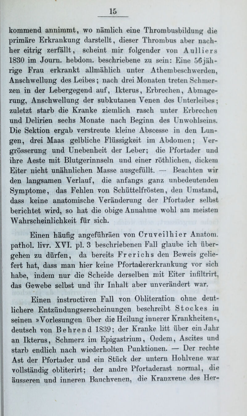 kommend annimmt, wo nämlich eine Thrombusbildung die primäre Erkrankung darstellt, dieser Thrombus aber nach- her eitrig zerfällt, scheint mir folgender von A u 11 i e r s 1830 im Journ. hebdom. beschriebene zu sein: Eine 56jäh- rige Frau erkrankt allmählich unter Athembeschwerden, Anschwellung des Leibes; nach drei Monaten treten Schmer- zen in der Lebergegend auf, Ikterus, Erbrechen, Abmage- rung, Anschwellung der subkutanen Venen des Unterleibes; zuletzt starb die Kranke ziemlich rasch unter Erbrechen und Delirien sechs Monate nach Beginn des Unwohlseins. Die Sektion ergab verstreute kleine Abscesse in den Lun- gen, drei Maas gelbliche Flüssigkeit im Abdomen; Ver- grösserung und Unebenheit der Leber; die Pfortader und ihre Aeste mit Blutgerinnseln und einer röthlichen, dickem Eiter nicht unähnlichen Masse ausgefüllt. — Beachten wir den langsamen Verlauf, die anfangs ganz unbedeutenden Symptome, das Fehlen von Schüttelfrösten, den Umstand, dass keine anatomische Veränderung der Pfortader selbst berichtet wird, so hat die obige Annahme wohl am meisten Wahrscheinlichkeit für sich. Einen häufig angeführäen von Cruveilhier Anatom, pathol. livr. XVI. pl. 3 beschriebenen Fall glaube ich über- gehen zu dürfen, da bereits Frerichs den Beweis gelie- fert hat, dass man hier keine Pfortadererkrankung vor sich habe, indem nur die Scheide derselben mit Eiter infiltrirt, das Gewebe selbst und ihr Inhalt aber unverändert war. Einen instructiven Fall von Obliteration ohne deut- lichere Entzündungserscheinungen beschreibt Stockes iu seinen »Vorlesungen über die Heilung innerer Krankheiten«, deutsch von Behrend 1839; der Kranke litt über ein Jahr an Ikterus, Schmerz im Epigastrium, Oedem, Ascites und starb endlich nach wiederholten Punktionen. Der rechte Ast der Pfortader und ein Stück der untern Hohlvene war vollständig obliterirt; der andre Pfortaderast normal, die äusseren und inneren Bauchvenen, die Kranzveue des Her-