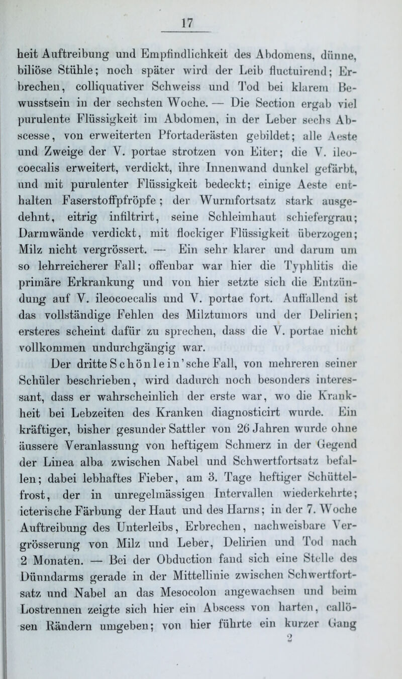 heit Auftreibung und Empfindlichkeit des Abdomens, dünne, biliöse Stühle; noch später wird der Leib fluctuirend; Er- brechen, colliquativer Schweiss und Tod bei klarem Be- wusstsein in der sechsten Woche. — Die Section ergab viel purulente Flüssigkeit im Abdomen, in der Leber sechs Ab- scesse, von erweiterten Pfortaderästen gebildet; alle Aeste und Zweige der V. portae strotzen von Eiter; die V. ileo- coecalis erweitert, verdickt, ihre Innenwand dunkel gefärbt, und mit purulenter Flüssigkeit bedeckt; einige Aeste ent- halten Faserstoffpfröpfe; der Wurmfortsatz stark ausge- dehnt, eitrig infiltrirt, seine Schleimhaut schiefergrau; Darmwände verdickt, mit flockiger Flüssigkeit überzogen; Milz nicht vergrössert. — Ein sehr klarer und darum um so lehrreicherer Fall; offenbar war hier die Typhlitis die primäre Erkrankung und von hier setzte sich die Entzün- dung auf' V. ileocoecalis und V. portae fort. Auffallend ist das vollständige Fehlen des Milztumors und der Delirien; ersteres scheint dafür zu sprechen, dass die V. portae nicht vollkommen undurchgängig war. Der dritte Schön lein’sehe Fall, von mehreren seiner Schüler beschrieben, wird dadurch noch besonders interes- sant, dass er wahrscheinlich der erste war, wo die Krank- heit bei Lebzeiten des Kranken diagnosticirt wurde. Ein kräftiger, bisher gesunder Sattler von 26 Jahren wurde ohne äussere Veranlassung von heftigem Schmerz in der Gegend der Linea alba zwischen Nabel und Schwertfortsatz befal- len; dabei lebhaftes Fieber, am 3. Tage heftiger Schüttel- frost, der in unregelmässigen Intervallen wiederkehrte; icterische Färbung der Haut und des Harns; in der 7. W oche Auftreibung des Unterleibs, Erbrechen, nachweisbare V er- grösserung von Milz und Leber, Delirien und Tod nach 2 Monaten. — Bei der Obduction fand sich eine Stelle des Dünndarms gerade in der Mittellinie zwischen Schwertfort- satz und Nabel an das Mesocolon angewachsen und beim Lostrennen zeigte sich hier ein Abscess von harten, callö- Rändern umgeben; von hier führte ein kurzer Gang sen