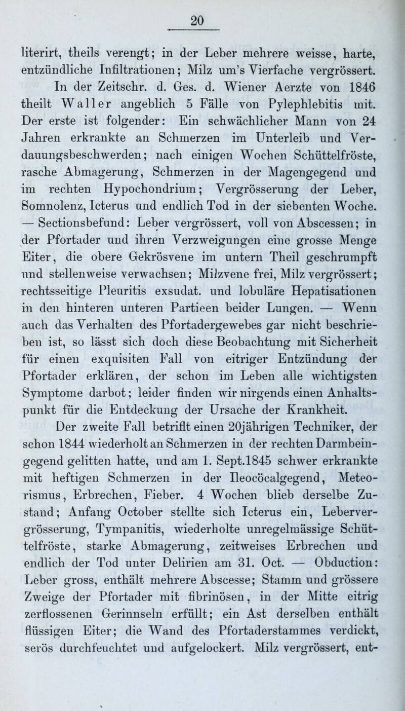 literirt, theils verengt; in der Leber mehrere weisse, barte, entzündliche Infiltrationen; Milz um’s Vierfache vergrössert. In der Zeitschr. d. Ges. d. Wiener Aerzte von 1846 theilt Waller angeblich 5 Fälle von Pylephlebitis mit. Der erste ist folgender: Ein schwächlicher Mann von 24 Jahren erkrankte an Schmerzen im Unterleib und Ver- daunngsbeschwerden; nach einigen Wochen Schüttelfröste, rasche Abmagerung, Schmerzen in der Magengegend und im rechten Hypochondrium; Vergrösserung der Leber, Somnolenz, Icterus und endlich Tod in der siebenten Woche. — Sectionsbefund: Leber vergrössert, voll von Abscessen; in der Pfortader und ihren Verzweigungen eine grosse Menge Eiter, die obere Gekrösvene im untern Theil geschrumpft und stellenweise verwachsen; Milzvene frei, Milz vergrössert; rechtsseitige Pleuritis exsudat. und lobuläre Hepatisationen in den hinteren unteren Partieen beider Lungen. — Wenn auch das Verhalten des Pfortadergewebes gar nicht beschrie- ben ist, so lässt sich doch diese Beobachtung mit Sicherheit für einen exquisiten Fall von eitriger Entzündung der Pfortader erklären, der schon im Leben alle wichtigsten Symptome darbot; leider finden wir nirgends einen Anhalts- punkt für die Entdeckung der Ursache der Krankheit. Der zweite Fall betriflt einen 20jährigen Techniker, der schon 1844 wiederholt an Schmerzen in der rechten Darmbein- gegend gelitten hatte, und am 1. Sept.1845 schwer erkrankte mit heftigen Schmerzen in der Ueocöcalgegend, Meteo- rismus, Erbrechen, Fieber. 4 Wochen blieb derselbe Zu- stand; Anfang October stellte sich Icterus ein, Leberver- grösserung, Tympanitis, wiederholte unregelmässige Schüt- telfröste, starke Abmagerung, zeitweises Erbrechen und endlich der Tod unter Delirien am 31. Oct. — Obduction: Leber gross, enthält mehrere Abscesse; Stamm und grössere Zweige der Pfortader mit fibrinösen, in der Mitte eitrig zerflossenen Gerinnseln erfüllt; ein Ast derselben enthält flüssigen Eiter; die Wand des Pfortaderstammes verdickt, serös durchfeuchtet und aufgelockert. Milz vergrössert, ent-