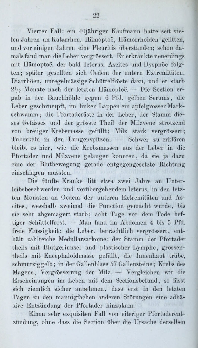 Vierter Fall: ein 40jähriger Kaufmann hatte seit vie- len Jahren an Katarrhen, Hämoptoe, Hämorrhoiden gelitten, und vor einigen Jahren eine Pleuritis überstanden; schon da- mals fand man die Leber vergrössert. Er erkrankte neuerdings mit Hämoptoe, der bald Icterus, Ascites und Dyspnoe folg- ten; später gesellten sich Oedem der untern Extremitäten, Diarrhöen, unregelmässige Schüttelfröste dazu, und er starb 21/2 Monate nach der letzten Hämoptoe.— Die Section er- gab in der Bauchhöhle gegen 6 Pfd. gelben Serums, die Leber geschrumpft, im linken Lappen ein apfelgrosser Mark- schwamm; die Pfortaderäste in der Leber, der Stamm die- ses Gefässes und der grösste Theil der Milzvene strotzend von breiiger Krebsmasse gefüllt; Milz stark vergrössert; Tuberkeln in den Lungenspitzen. — Schwer zu erklären bleibt es hier, wie die Krebsmassen aus der Leber in die Pfortader und Milzvene gelangen konnten, da sie ja dazu eine der Blutbewegung gerade entgegengesetzte Richtung einschlagen mussten. Die fünfte Kranke litt etwa zwei Jahre an Unter- leibsbeschwerden und vorübergehendem Icterus, in den letz- ten Monaten an Oedem der unteren Extremitäten und As- cites, wesshalb zweimal die Punction gemacht wurde, bis sie sehr abgemagert starb; acht Tage vor dem Tode hef- tiger Schüttelfrost. — Man fand im Abdomen 4 bis 5 Pfd. freie Flüssigkeit; die Leber, beträchtlich vergrössert, ent- hält zahlreiche Medullarsarkome; der Stamm der Pfortader theils mit Blutgerinnsel und plastischer Lymphe, grossen- theils mit Encephaloidmasse gefüllt, die Innenhaut trübe, schmutziggelb; in der Gallenblase 57 Gallensteine; Krebs des Magens, Vergrösserung der Milz. — Vergleichen wir die Erscheinungen im Leben mit dem Sectionsbefund, so lässt sich ziemlich sicher annehmen, dass erst in den letzten Tagen zu den mannigfachen anderen Störungen eine adhä- sive Entzündung der Pfortader hinzukam. Einen sehr exquisiten Fall von eiteriger Pfortaderent- zündung, ohne dass die Section über die Ursache derselben