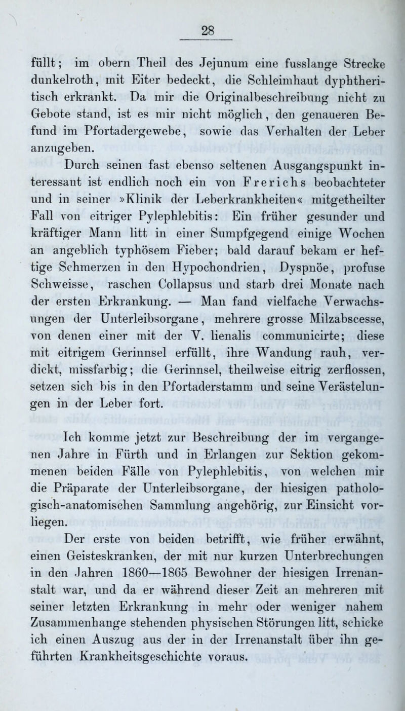 füllt; im obern Theil des Jejunum eine fusslange Strecke dunkelroth, mit Eiter bedeckt, die Schleimhaut dyphtheri- tisch erkrankt. Da mir die Originalbeschreibung nicht zu Gebote stand, ist es mir nicht möglich, den genaueren Be- fund im Pfortadergewebe, sowie das Verhalten der Leber anzugeben. Durch seinen fast ebenso seltenen Ausgangspunkt in- teressant ist endlich noch ein von Frerichs beobachteter und in seiner »Klinik der Leberkrankheiten« mitgetheilter Fall von eitriger Pylephlebitis: Ein früher gesunder und kräftiger Mann litt in einer Sumpfgegend einige Wochen an angeblich typhösem Fieber; bald darauf bekam er hef- tige Schmerzen in den Hypochondrien, Dyspnoe, profuse Schweisse, raschen Collapsus und starb drei Monate nach der ersten Erkrankung. — Man fand vielfache Verwachs- ungen der Unterleibsorgane, mehrere grosse Milzabscesse, von denen einer mit der V. lienalis communicirte; diese mit eitrigem Gerinnsel erfüllt, ihre Wandung rauh, ver- dickt, missfarbig; die Gerinnsel, theilweise eitrig zerflossen, setzen sich bis in den Pfortaderstamm und seine Verästelun- gen in der Leber fort. Ich komme jetzt zur Beschreibung der im vergange- nen Jahre in Fürth und in Erlangen zur Sektion gekom- menen beiden Fälle von Pylephlebitis, von welchen mir die Präparate der Unterleibsorgane, der hiesigen patholo- gisch-anatomischen Sammlung angehörig, zur Einsicht vor- liegen. Der erste von beiden betrifft, wie früher erwähnt, einen Geisteskranken, der mit nur kurzen Unterbrechungen in den Jahren 1860—1865 Bewohner der hiesigen Irrenan- stalt war, und da er während dieser Zeit an mehreren mit seiner letzten Erkrankung in mehr oder weniger nahem Zusammenhänge stehenden physischen Störungen litt, schicke ich einen Auszug aus der in der Irrenanstalt über ihn ge- führten Krankheitsgeschichte voraus.