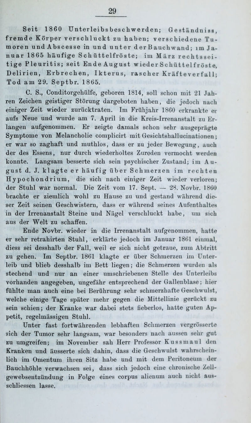 Seit 1860 Unterleibs beschwerden; Geständniss, fremde Körper verschluckt zu haben; verschiedene Tu- moren und Abscesse in und unter d er B auchwand; im Ja- nuar 1865 häufige Schüttelfröste; im März rechtssei- tige Pleuritis; seit EndeAugust wieder Schüttei froste, Delirien, Erbrechen, Ikterus, rascher Kräfteverfal 1; Tod am 2 9. Septbr. 1865. C. S., Conditorgehülfe, geboren 1814, soll schon mit 21 Jah- ren Zeichen geistiger Störung dargeboten haben, die jedoch nach einiger Zeit wieder zurücktraten. Im Frühjahr 1860 erkrankte er aufs Neue und wurde am 7. April in die Kreis-Irrenanstalt zu Er- langen aufgenommen. Er zeigte damals schon sehr ausgeprägte Symptome von Melancholie complicirt mit Gesichtshallucinationen; er war so zaghaft und muthlos, dass er zu jeder Bewegung, auch der des Essens, nur durch wiederholtes Zureden vermocht werden konnte. Langsam besserte sich sein psychischer Zustand; im Au- gust d. J. klagte er häufig über Schmerzen im rechten Hypochondrium, die sich nach einiger Zeit wieder verloren; der Stuhl war normal. Die Zeit vom 17. Sept. — 28. Novbr. 1860 brachte er ziemlich wohl zu Hause zu und gestand während die- ser Zeit seinen Geschwistern, dass er während seines Aufenthaltes in der Irrenanstalt Steine und Nägel verschluckt habe, um sich aus der Welt zu schaffen. Ende Novbr. wieder in die Irrenanstalt aufgenommen, hatte er sehr retrahirten Stuhl, erklärte jedoch im Januar 1861 einmal, diess sei desshalb der Fall, weil er sich nicht getraue, zum Abtritt zu gehen. Im Septbr. 1861 klagte er über Schmerzen im Unter- leib und blieb desshalb im Bett liegen; die Schmerzen wurden als stechend und nur an einer umschriebenen Stelle des Unterleibs vorhanden angegeben, ungefähr entsprechend der Gallenblase; hier fühlte man auch eine bei Berührung sehr schmerzhafte Geschwulst, welche einige Tage später mehr gegen die Mittellinie gerückt zu sein schien; der Kranke war dabei stets fieberlos, hatte guten Ap- petit, regelmässigen Stuhl. Unter fast fortwährenden lebhaften Schmerzen vergrösserte sich der Tumor sehr langsam, war besonders nach aussen sehr gut zu umgreifen; im November sah Herr Professor Kussmaul den Kranken und äusserte sich dahin, dass die Geschwulst wahrschein- lich im Omentum ihren Sitz habe und mit dem Peritoneum der Bauchhöhle verwachsen sei, dass sich jedoch eine chronische Zell- gewebsentzündung in Folge eines corpus alienum auch nicht aus- schliessen lasse.