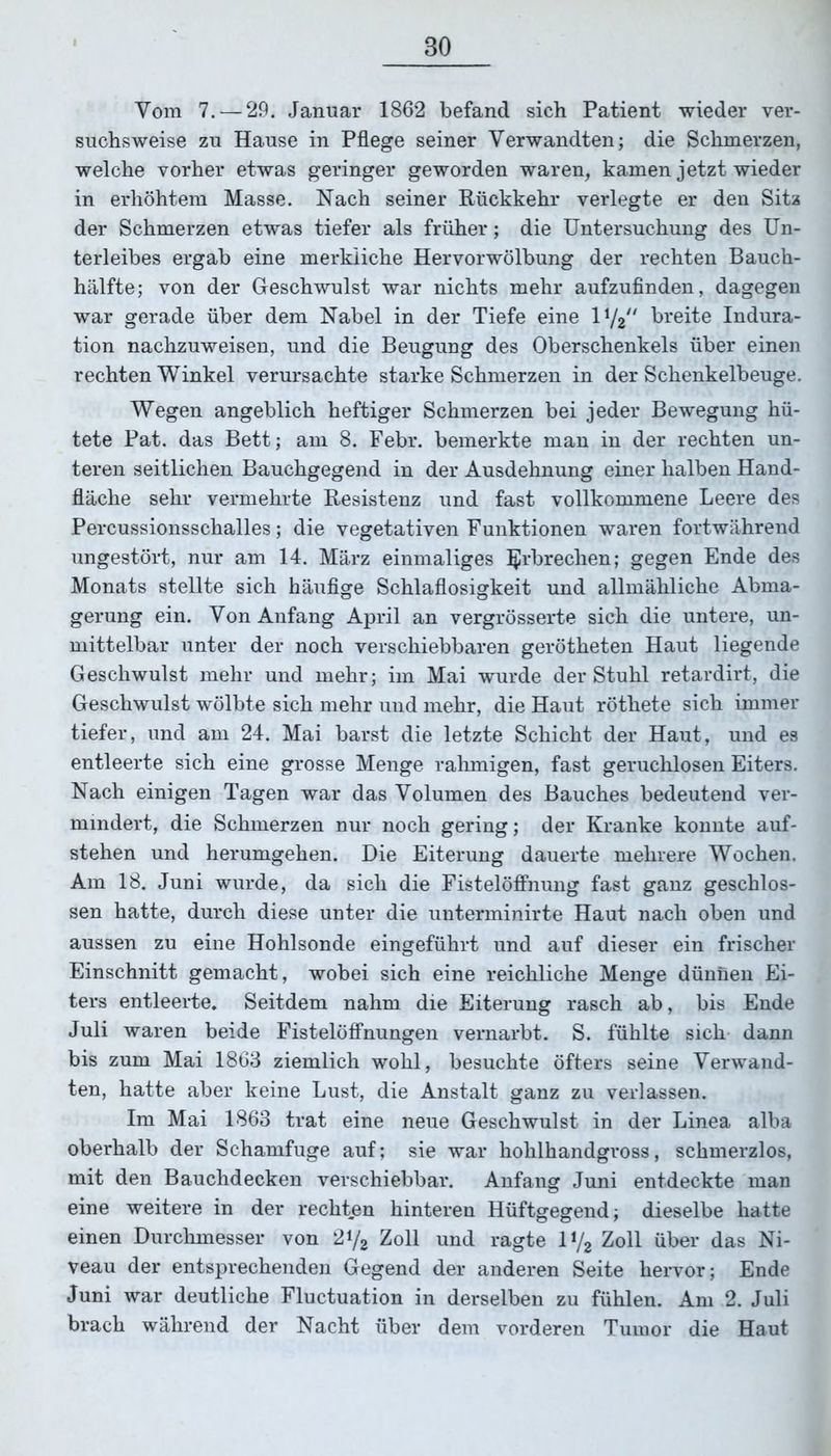 Vom 7.— 29. Januar 1862 befand sich Patient wieder ver- suchsweise zu Hause in Pflege seiner Verwandten; die Schmerzen, welche vorher etwas geringer geworden waren, kamen jetzt wieder in erhöhtem Masse. Nach seiner Rückkehr verlegte er den Sitz der Schmerzen etwas tiefer als früher; die Untersuchung des Un- terleibes ergab eine merkliche Hervorwölbung der rechten Bauch- hälfte; von der Geschwulst war nichts mehr aufzufinden, dagegen war gerade über dem Nabel in der Tiefe eine 11/2// breite Indura- tion nachzuweisen, und die Beugung des Oberschenkels über einen rechten Winkel verursachte starke Schmerzen in der Schenkelbeuge. Wegen angeblich heftiger Schmerzen bei jeder Bewegung hü- tete Pat. das Bett; am 8. Febr. bemerkte man in der rechten un- teren seitlichen Bauchgegend in der Ausdehnung einer halben Hand- fläche sehr vermehrte Resistenz und fast vollkommene Leere des Percussionsschalles; die vegetativen Funktionen waren fortwährend ungestört, nur am 14. März einmaliges Erbrechen; gegen Ende des Monats stellte sich häufige Schlaflosigkeit und allmähliche Abma- gerung ein. Von Anfang April an vergrösserte sich die untere, un- mittelbar unter der noch verschiebbaren gerötheten Haut liegende Geschwulst mehr und mehr; im Mai wurde der Stuhl retardirt, die Geschwulst wölbte sich mehr und mehr, die Haut röthete sich immer tiefer, und am 24. Mai barst die letzte Schicht der Haut, und es entleerte sich eine grosse Menge rahmigen, fast geruchlosen Eiters. Nach einigen Tagen war das Volumen des Bauches bedeutend ver- mindert, die Schmerzen nur noch gering; der Kranke konnte auf- stehen und herumgehen. Die Eiterung dauerte mehrere Wochen. Am 18. Juni wurde, da sich die Fistelöffnung fast ganz geschlos- sen hatte, durch diese unter die unterminirte Haut nach oben und aussen zu eine Hohlsonde eingeführt und auf dieser ein frischer Einschnitt gemacht, wobei sich eine reichliche Menge dünnen Ei- ters entleerte. Seitdem nahm die Eiterung rasch ab, bis Ende Juli waren beide Fistelöffnungen vernarbt. S. fühlte sich dann bis zum Mai 1863 ziemlich wohl, besuchte öfters seine Verwand- ten, hatte aber keine Lust, die Anstalt ganz zu verlassen. Im Mai 1863 trat eine neue Geschwulst in der Linea alba oberhalb der Schamfuge auf; sie war hohlhandgross, schmerzlos, mit den Bauchdecken verschiebbar. Anfang Juni entdeckte man eine weitere in der rechten hinteren Hüftgegend; dieselbe hatte einen Durchmesser von 2i/2 Zoll und ragte 1V2 Zoll über das Ni- veau der entsprechenden Gegend der anderen Seite hervor; Ende Juni war deutliche Fluctuation in derselben zu fühlen. Am 2. Juli brach während der Nacht über dem vorderen Tumor die Haut