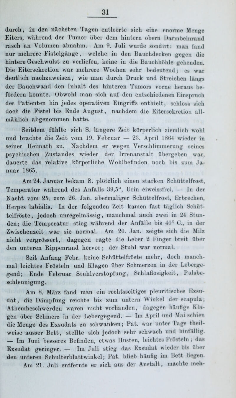 durch, in den nächsten Tagen entleerte sich eine enorme Menge Eiters, während der Tumor über dem hintern obern Dannbeinrand rasch an Volumen abnahm. Am 9. Juli wurde sondirt: man fand nur mehrere Fistelgänge, welche in den Bauchdecken gegen die hintere Geschwulst zu verliefen, keine in die Bauchhöhle gehenden. Die Eitersekretion war mehrere Wochen sehr bedeutend; es war deutlich nachzuweisen, wie man durch Druck und Streichen längs der Bauchwand den Inhalt des hinteren Tumors vorne heraus be- fördern konnte. Obwohl man sich auf den entschiedenen Einspruch des Patienten hin jedes operativen Eingriffs enthielt, schloss sich doch die Fistel bis Ende August, nachdem die Eitersekretion all- mählich abgenommen hatte. Seitdem fühlte sich S. längere Zeit körperlich ziemlich wohl und brachte die Zeit vom 19. Februar — 23. April 1864 wieder in seiner Heimath zu. Nachdem er wegen Verschlimmerung seines psychischen Zustandes wieder der Irrenanstalt übergeben war, dauerte das relative körperliche Wohlbefinden noch bis zum Ja- nuar 1865. Am 24. Januar bekam S. plötzlich einen starken Schüttelfrost, Temperatur während des Anfalls 39,5°, Urin eiweissfrei. — In der Nacht vom 25, zum 26. Jan. abermaliger Schüttelfrost, Erbrechen, Herpes labialis. In der folgenden Zeit kamen fast täglich Schüt- telfröste, jedoch unregelmässig, manchmal auch zwei in 24 Stun- den; die Temperatur stieg während der Anfälle bis 40° C., in der Zwischenzeit war sie normal. Am 20. Jan. zeigte sich die Milz nicht vergrössert, dagegen ragte die Leber 2 Finger breit über den unteren Rippenrand hervor; der Stuhl war normal. Seit Anfang Febr. keine Schüttelfröste mehr, doch manch- mal leichtes Frösteln und Klagen über Schmerzen in der Leberge- gend; Ende Februar Stuhlverstopfung, Schlaflosigkeit, Pulsbe- schleunigung. Am 8. März fand man ein rechtsseitiges pleuritisches Exsu- dat, die Dämpfung reichte bis zum untern Winkel der scapula; Atliembeschwerden waren nicht vorhanden, dagegen häufige Kla- gen über Schmerz in der Lebergegend. — Im April und Mai schien die Menge des Exsudats zu schwanken; Pat. war unter Tags theil- weise ausser Bett, stellte sich jedoch sehr schwach und hinfällig. — Im Juni besseres Befinden, etwas Husten, leichtes Frösteln; das Exsudat geringer. — Im Juli stieg das Exsudat wieder bis über den unteren Schulterblattwinkel; Pat. blieb häufig im Bett liegen. Am 21. Juli entfernte er sich aus der Anstalt, machte meh-