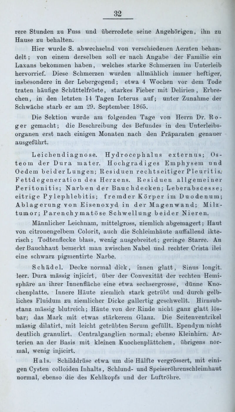 rere Stunden zu Fuss und überredete seine Angehörigen, ihn zu Hause zu behalten. Hier wurde S. abwechselnd von verschiedenen Aerzten behan- delt ; von einem derselben soll er nach Angabe der Familie ein Laxans bekommen haben, welches starke Schmerzen im Unterleib hervorrief. Diese Schmerzen wurden allmählich immer heftiger, insbesondere in der Lebergegend; etwa 4 Wochen vor dem Tode traten häufige Schüttelfröste, starkes Fieber mit Delirien , Erbre- chen, in den letzten 14 Tagen Icterus auf; unter Zunahme der Schwäche starb er am 29. September 1865. Die Sektion wurde am folgenden Tage von Herrn Dr. Ro- ger gemacht; die Beschreibung des Befundes in den Unterleibs- organen erst nach einigen Monaten nach den Präparaten genauer ausgeführt. Leichendiagnose. Hydrocephalus externus; Os- teom der Dura mater. Hochgradiges Emphysem und Oedem beider Lungen; Residuen rechtseitiger Pleuritis. Fettdegeneration des Herzens. Residuen allgemeiner Peritonitis; Narben der Bauchdecken; Leberabscesse; eitrige P y 1 ep hl ebit is ; fremder Körper im Duodenum; Ablagerung von Eisenoxyd in der Magenwand; Milz- tumor; Parenchymatöse Schwellung beider Nieren. Männlicher Leichnam, mittelgross, ziemlich abgemagert; Haut von citronengelbem Colorit, auch die Schleimhäute auffallend ikte- risch; Todtenflecke blass, wenig ausgebreitet; geringe Starre. An der Bauchhaut bemerkt man zwischen Nabel und rechter Crista ilei eine schwarz pigmentirte Narbe. Schädel. Decke normal dick, innen glatt, Sinus longit. leer. Dura massig injicirt, über der Convexität der rechten Hemi- sphäre an ihrer Innenfläche eine etwa sechsergrosse, dünne Kno- chenplatte. Innere Häute ziemlich stark getrübt und durch gelb- liches Fluidum zu ziemlicher Dicke gallertig geschwellt. Hirnsub- stanz mässig blutreich; Häute von der Rinde nicht ganz glatt lös- bar; das Mark mit etwas stärkerem Glanz. Die Seiten Ventrikel mässig dilatirt, mit leicht getrübten Serum gefüllt. Ependym nicht deutlich granulirt. Centralganglien normal; ebenso Kleinhirn. Ar- terien an der Basis mit kleinen Knochenplättchen, übrigens nor- mal, wenig injicirt. Hals. Schilddrüse etwa um die Hälfte vergrössert, mit eini- gen Cysten colloiden Inhalts, Schlund- und Speiseröhrenschleimhaut normal, ebenso die des Kehlkopfs und der Luftröhre.