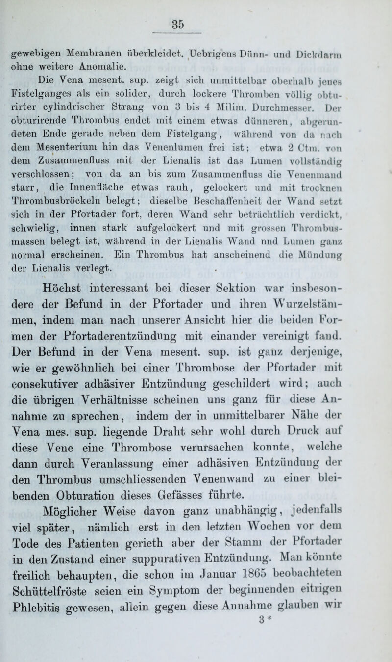 gewebigen Membranen überkleidet. Uebrigens Dünn- und Dickdarm ohne weitere Anomalie. Die Vena mesent. sup. zeigt sich unmittelbar oberhalb jenes Fistelganges als ein solider, durch lockere Thromben völlig obtu- rirter cylindrischer Strang von 3 bis 4 Milim. Durchmesser. Der obturirende Thrombus endet mit einem etwas dünneren, «abgerun- deten Ende gerade neben dem Fistelgang, während von da nach dem Mesenterium hin das Venenlumen frei ist; etwa 2 Ctm. von dem Zusammenfluss mit der Lienalis ist das Lumen vollständig verschlossen; von da an bis zum Zusammenfluss die Venenmand starr, die Innenfläche etwas rauh, gelockert und mit trocknen Thrombusbröckeln belegt; dieselbe Beschaffenheit der Wand setzt sich in der Pfortader fort, deren Wand sehr beträchtlich verdickt, schwielig, innen stark aufgelockert und mit grossen Thrombus- massen belegt ist, während in der Lienalis Wand nnd Lumen ganz normal erscheinen. Ein Thrombus hat anscheinend die Mündung der Lienalis verlegt. Höchst interessant bei dieser Sektion war insbeson- dere der Befund in der Pfortader und ihren Wurzelstäm- men, indem man nach unserer Ansicht hier die beiden For- men der Pfortaderentzündung mit einander vereinigt fand. Der Befund in der Yena mesent. sup. ist ganz derjenige, wie er gewöhnlich bei einer Thrombose der Pfortader mit consekutiver adhäsiver Entzündung geschildert wird; auch die übrigen Verhältnisse scheinen uns ganz für diese An- nahme zu sprechen, indem der in unmittelbarer Nähe der Yena mes. sup. liegende Draht sehr wohl durch Druck auf diese Yene eine Thrombose verursachen konnte, welche dann durch Veranlassung einer adhäsiven Entzündung der den Thrombus umschliessenden Venenwand zu einer blei- benden Obturation dieses Gefässes führte. Möglicher Weise davon ganz unabhängig, jedenfalls viel später, nämlich erst in den letzten Wochen vor dem Tode des Patienten gerieth aber der Stamm der Pfortader in den Zustand einer suppurativen Entzündung. Man könnte freilich behaupten, die schon im Januar 1865 beobachteten Schüttelfröste seien ein Symptom der beginnenden eitrigen Phlebitis gewesen, allein gegen diese Annahme glauben wir