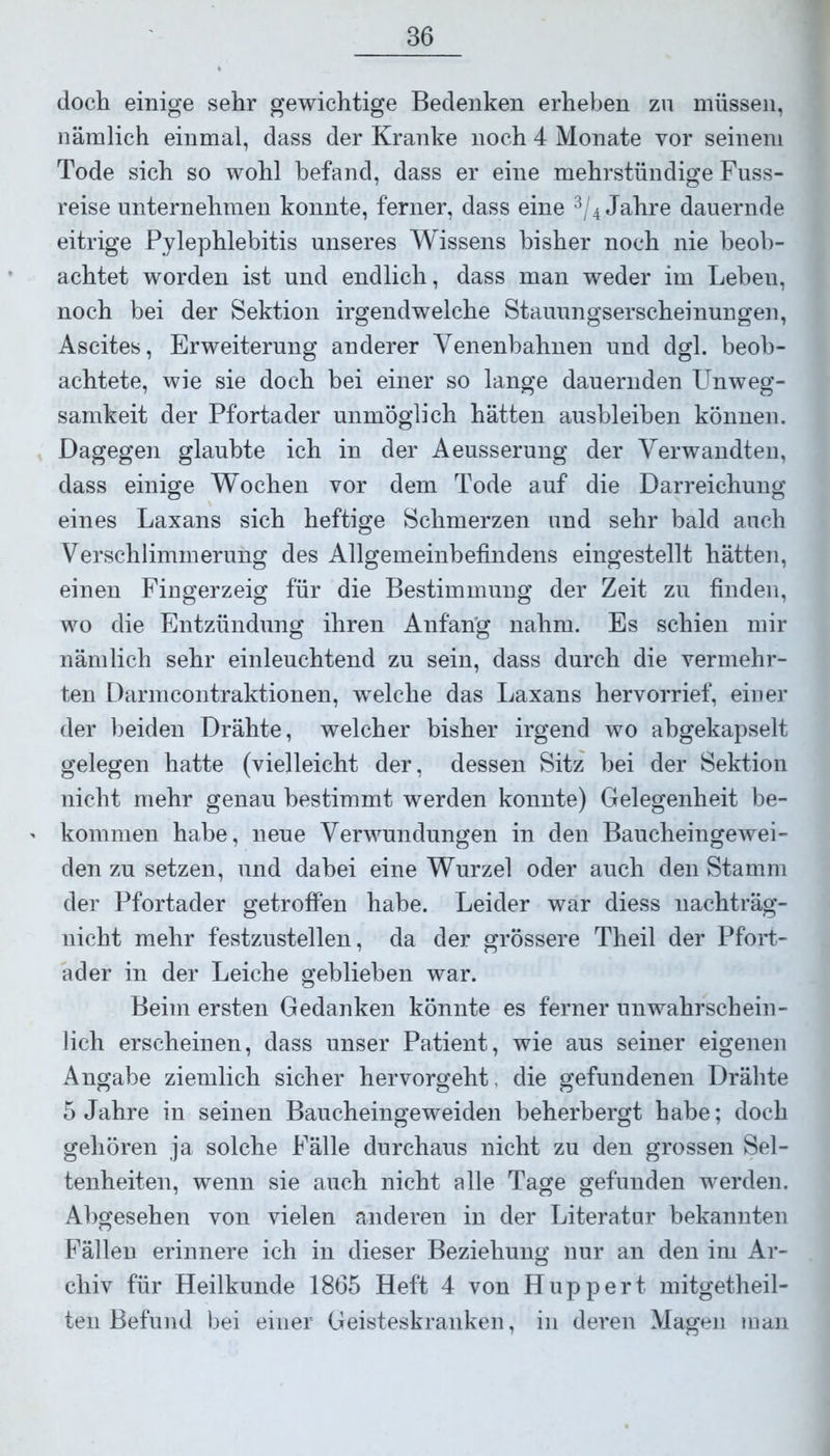 doch einige sehr gewichtige Bedenken erheben zu müssen, nämlich einmal, dass der Kranke noch 4 Monate vor seinem Tode sich so wohl befand, dass er eine mehrstündige Fuss- reise unternehmen konnte, ferner, dass eine 3/4 Jahre dauernde eitrige Pylephlebitis unseres Wissens bisher noch nie beob- achtet worden ist und endlich, dass man weder im Lebeu, noch bei der Sektion irgendwelche Stauungserscheinungen, Ascites, Erweiterung anderer Venenbahnen und dgl. beob- achtete, wie sie doch bei einer so lange dauernden Unweg- samkeit der Pfortader unmöglich hätten ausbleihen können. Dagegen glaubte ich in der Aeusserung der Verwandten, dass einige Wochen vor dem Tode auf die Darreichung eines Laxans sich heftige Schmerzen und sehr bald auch Verschlimmerung des Allgemeinbefindens eingestellt hätten, einen Fingerzeig für die Bestimmung der Zeit zu finden, wo die Entzündung ihren Anfang nahm. Es schien mir nämlich sehr einleuchtend zu sein, dass durch die vermehr- ten Darmcontraktionen, welche das Laxans hervorrief, einer der beiden Drähte, welcher bisher irgend wo ahgekapselt gelegen hatte (vielleicht der, dessen Sitz bei der Sektion nicht mehr genau bestimmt werden konnte) Gelegenheit be- kommen habe, neue Verwundungen in den Baucheingewei- den zu setzen, und dabei eine Wurzel oder auch den Stamm der Pfortader getroffen habe. Leider war diess nachträg- nicht mehr festzustellen, da der grössere Theil der Pfort- ader in der Leiche geblieben war. Beim ersten Gedanken könnte es ferner unwahrschein- lich erscheinen, dass unser Patient, wie aus seiner eigenen Angabe ziemlich sicher hervorgeht, die gefundenen Drähte 5 Jahre in seinen Baucheingeweiden beherbergt habe; doch gehören ja solche Fälle durchaus nicht zu den grossen Sel- tenheiten, wenn sie auch nicht alle Tage gefunden werden. Abgesehen von vielen anderen in der Literatur bekannten Fällen erinnere ich in dieser Beziehung nur an den im Ar- chiv für Heilkunde 1865 Heft 4 von Huppert mitgetheil- ten Befund bei einer Geisteskranken, in deren Magen man