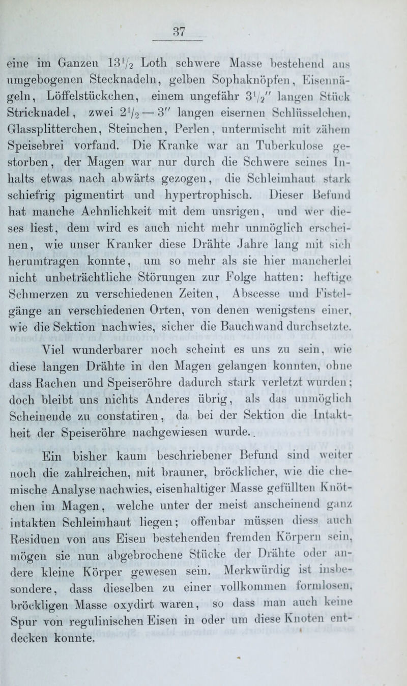 eine im Ganzen 13l/2 Loth schwere Masse bestehend aus nmgebogenen Stecknadeln, gelben Sophaknöpfen, Eisennä- geln, Löffelstückchen, einem ungefähr 3l/langen Stück Stricknadel, zwei 2V2—3 langen eisernen Schlüsselehen, Glassplitterchen, Steinchen, Perlen, untermischt mit zähem Speisebrei vorfand. Die Kranke war an Tuberkulose ge- storben, der Magen war nur durch die Schwere seines In- halts etwas nach abwärts gezogen, die Schleimhaut stark schiefrig pigmentirt und hypertrophisch. Dieser Befund hat manche Aehnlichkeit mit dem unsrigen, und wer die- ses liest, dem wird es auch nicht mehr unmöglich erschei- nen, wie unser Kranker diese Drähte Jahre lang mit sich herumtragen konnte, um so mehr als sie hier mancherlei nicht unbeträchtliche Störungen zur Folge hatten: heftige Schmerzen zu verschiedenen Zeiten, Abscesse und Fistel- gänge an verschiedenen Orten, von denen wenigstens einer, wie die Sektion nachwies, sicher die Bauchwand durchsetzte. Viel wunderbarer noch scheint es uns zu sein, wie diese langen Drähte in den Magen gelangen konnten, ohne dass Rachen und Speiseröhre dadurch stark verletzt wurden; doch bleibt uns nichts Anderes übrig, als das unmöglich Scheinende zu eonstatiren, da bei der Sektion die Intakt- heit der Speiseröhre nachgewiesen wurde.. Ein bisher kaum beschriebener Befund sind weiter noch die zahlreichen, mit brauner, bröcklicher, wie die che- mische Analyse nach wies, eisenhaltiger Masse gefüllten Knöt- chen im Magen, welche unter der meist anscheinend ganz intakten Schleimhaut liegen; offenbar müssen diess auch Residuen von aus Eisen bestehenden fremden Körpern sein, mögen sie nun abgebrochene Stücke der Drähte oder an- dere kleine Körper gewesen sein. Merkwürdig ist insbe- sondere, dass dieselben zu einer vollkommen formlosen, bröckligen Masse oxydirt waren, so dass man auch keine Spur von regulinischen Eisen in oder um diese Knoten ent- decken konnte.