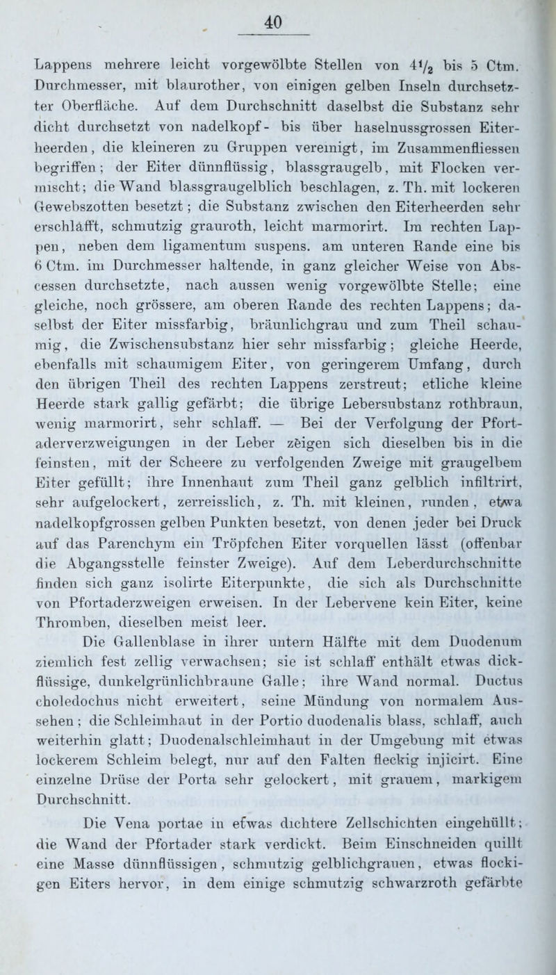 Lappens mehrere leicht vorgewölbte Stellen von 41/2 his 5 Ctm. Durchmesser, mit blaurother, von einigen gelben Inseln durchsetz- ter Oberfläche. Auf dem Durchschnitt daselbst die Substanz sehr dicht durchsetzt von nadelkopf- bis über haselnussgrossen Eiter- heerden, die kleineren zu Gruppen vereinigt, im Zusammenflüssen begriffen; der Eiter dünnflüssig, blassgraugelb, mit Flocken ver- mischt; die Wand blassgraugelblich beschlagen, z. Th. mit lockeren Gewebszotten besetzt; die Substanz zwischen den Eiterheerden sehr erschläfft, schmutzig grauroth, leicht marmorirt. Im rechten Lap- pen, neben dem ligamentum suspens. am unteren Rande eine bis 6 Ctm. im Durchmesser haltende, in ganz gleicher Weise von Abs- cessen durchsetzte, nach aussen wenig vorgewölbte Stelle; eine gleiche, noch grössere, am oberen Rande des rechten Lappens; da- selbst der Eiter missfarbig, bräunlichgrau und zum Theil schau- mig , die Zwischensubstanz hier sehr missfarbig; gleiche Heerde, ebenfalls mit schaumigem Eiter, von geringerem Umfang, durch den übrigen Theil des rechten Lappens zerstreut; etliche kleine Heerde stark gallig gefärbt; die übrige Lebersubstanz rothbraun. wenig marmorirt, sehr schlaff. — Bei der Verfolgung der Pfort- aderverzweigungen in der Leber zöigen sich dieselben bis in die feinsten, mit der Scheere zu verfolgenden Zweige mit graugelbem Eiter gefüllt; ihre Innenhaut zum Theil ganz gelblich infiltrirt, sehr aufgelockert, zerreisslich, z. Th. mit kleinen, runden, etwa nadelkopfgrossen gelben Punkten besetzt, von denen jeder bei Druck auf das Parenchym ein Tröpfchen Eiter vorquellen lässt (offenbar die Abgangsstelle feinster Zweige). Auf dem Leberdurchschnitte finden sich ganz isolirte Eiterpunkte, die sich als Durchschnitte von Pfortaderzweigen erweisen. In der Lebervene kein Eiter, keine Thromben, dieselben meist leer. Die Gallenblase in ihrer untern Hälfte mit dem Duodenum ziemlich fest zellig verwachsen; sie ist schlaff enthält etwas dick- flüssige, dunkelgrünlichbraune Galle; ihre Wand normal. Ductus choledochus nicht erweitert, seine Mündung von normalem Aus- sehen ; die Schleimhaut in der Portio duodenalis blass, schlaff, auch weiterhin glatt; Duodenalschleimhaut in der Umgebung mit etwas lockerem Schleim belegt, nur auf den Falten fleckig injicirt. Eine einzelne Drüse der Porta sehr gelockert, mit grauem, markigem Durchschnitt. Die Vena portae in etwas dichtere Zellschichten eingehüllt; die Wand der Pfortader stark verdickt. Beim Einschneiden quillt eine Masse dünnflüssigen, schmutzig gelblichgrauen, etwas flocki- gen Eiters hervor, in dem einige schmutzig schwarzroth gefärbte