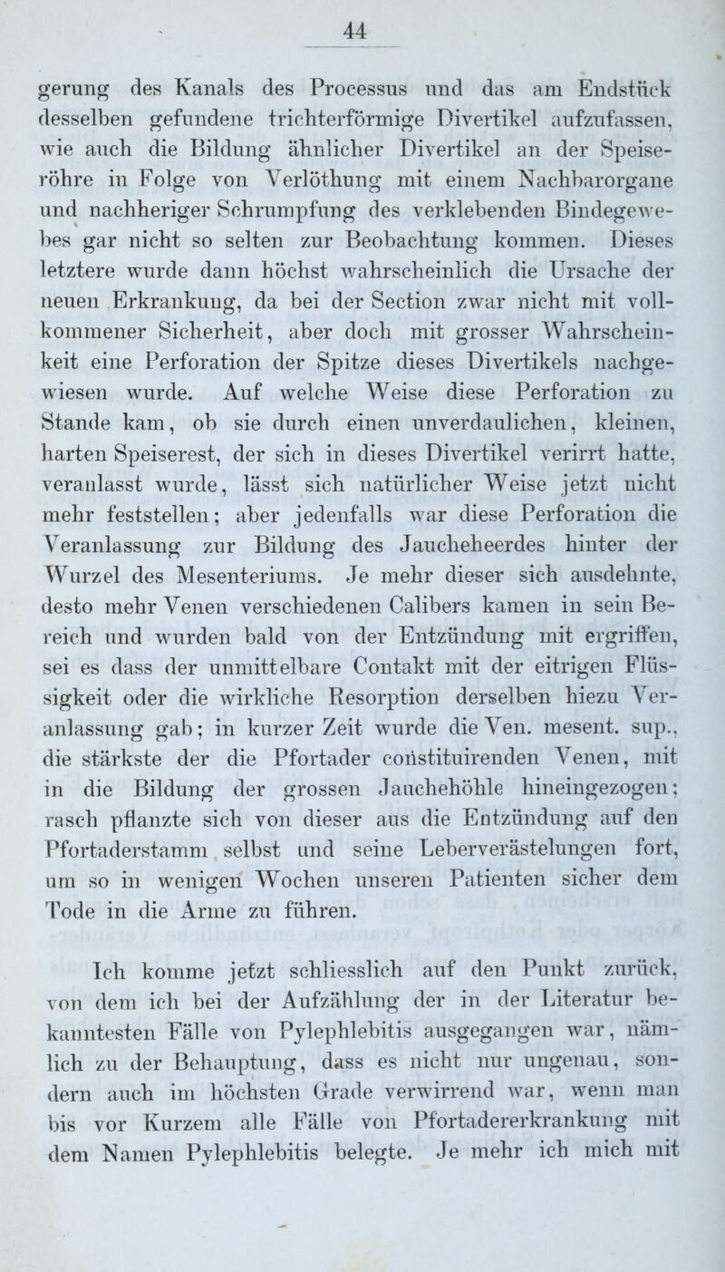 gerung des Kanals des Processus und das am Endstück desselben gefundene trichterförmige Divertikel aufzufassen, wie auch die Bildung ähnlicher Divertikel an der Speise- röhre in Folge von Yerlöthung mit einem Nachbarorgane und nachheriger Schrumpfung des verklebenden Bindegewe- bes gar nicht so selten zur Beobachtung kommen. Dieses letztere wurde dann höchst wahrscheinlich die Ursache der neuen Erkrankung, da bei der Section zwar nicht mit voll- kommener Sicherheit, aber doch mit grosser Wahrschein- keit eine Perforation der Spitze dieses Divertikels nachge- wiesen wurde. Auf welche Weise diese Perforation zu Stande kam, ob sie durch einen unverdaulichen, kleinen, harten Speiserest, der sich in dieses Divertikel verirrt hatte, veranlasst wurde, lässt sich natürlicher Weise jetzt nicht mehr feststellen; aber jedenfalls war diese Perforation die Veranlassung zur Bildung des Jaucheheerdes hinter der Wurzel des Mesenteriums. Je mehr dieser sich ausdehnte, desto mehr Venen verschiedenen Calibers kamen in sein Be- reich und wurden bald von der Entzündung mit ergriffen, sei es dass der unmittelbare Contakt mit der eitrigen Flüs- sigkeit oder die wirkliche Resorption derselben hiezu Ver- anlassung gab; in kurzer Zeit wurde dieVen. mesent. sup., die stärkste der die Pfortader coiistituirenden Venen, mit in die Bildung der grossen Jauchehöhle hineingezogen; rasch pflanzte sich von dieser aus die Entzündung auf den Pfortaderstamm selbst und seine Leberverästelungen fort, um so in wenigen Wochen unseren Patienten sicher dem Tode in die Arme zu führen. Ich komme jetzt schliesslich auf den Punkt zurück, von dem ich bei der Aufzählung der in der Literatur be- kanntesten Fälle von Pylephlebitis ausgegangen war, näm- lich zu der Behauptung, dass es nicht nur ungenau, son- dern auch im höchsten Grade verwirrend war, wenn man bis vor Kurzem alle Fälle von Pfortadererkrankung mit dem Namen Pylephlebitis belegte. Je mehr ich mich mit