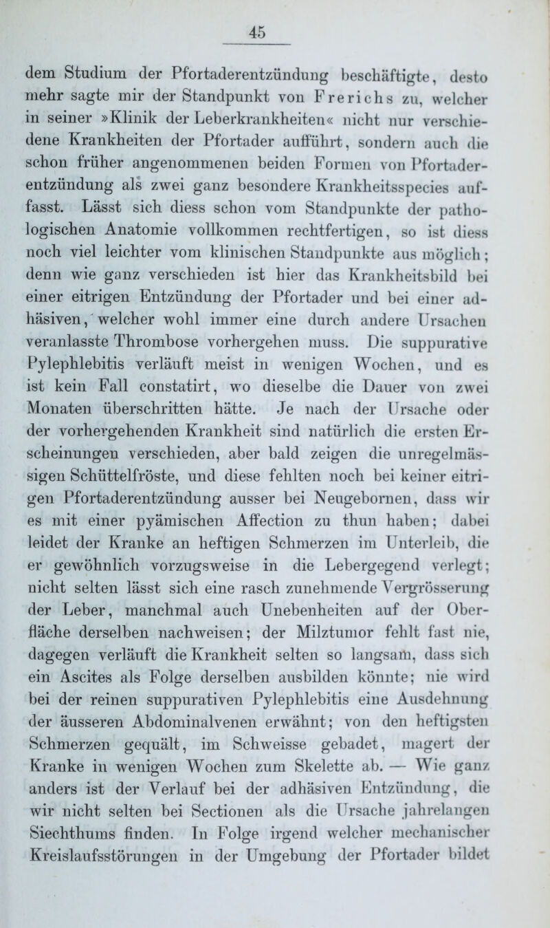 dem Studium der Pfortaderentzündung beschäftigte, desto mehr sagte mir der Standpunkt von Frerichs zu, welcher in seiner »Klinik der Leberkrankheiten« nicht nur verschie- dene Krankheiten der Pfortader aufführt, sondern auch die schon früher angenommenen beiden Formen von Pfortader- entzündung als zwei ganz besondere Krankheitsspecies auf- fasst. Lässt sich diess schon vom Standpunkte der patho- logischen Anatomie vollkommen rechtfertigen, so ist diess noch viel leichter vom klinischen Standpunkte aus möglich; denn wie ganz verschieden ist hier das Krankheitsbild bei einer eitrigen Entzündung der Pfortader und bei einer ad- häsiven, welcher wohl immer eine durch andere Ursachen veranlasste Thrombose vorhergehen muss. Die suppurative Pylephlebitis verläuft meist in wenigen Wochen, und es ist kein Fall constatirt, wo dieselbe die Dauer von zwei Monaten überschritten hätte. Je nach der Ursache oder der vorhergehenden Krankheit sind natürlich die ersten Er- scheinungen verschieden, aber bald zeigen die unregelmäs- sigen Schüttelfröste, und diese fehlten noch bei keiner eitri- gen Pfortaderentzündung ausser bei Neugebornen, dass wir es mit einer pyämischen Affection zu thun haben; dabei leidet der Kranke an heftigen Schmerzen im Unterleib, die er gewöhnlich vorzugsweise in die Lebergegend verlegt; nicht selten lässt sich eine rasch zunehmende Yergrösserung der Leber, manchmal auch Unebenheiten auf der Ober- fläche derselben nach weisen; der Milztumor fehlt fast nie, dagegen verläuft die Krankheit selten so langsam, dass sich ein Ascites als Folge derselben ausbilden könnte; nie wird bei der reinen suppurativen Pylephlebitis eine Ausdehnung der äusseren Abdominalvenen erwähnt; von den heftigsten Schmerzen gequält, im Schweisse gebadet, magert der Kranke in wenigen Wochen zum Skelette ab. — Wie ganz anders ist der Verlauf bei der adhäsiven Entzündung, die wir nicht selten bei Sectionen als die Ursache jahrelangen Siechthums finden. In Folge irgend welcher mechanischer Kreislaufsstörungen in der Umgebung der Pfortader bildet