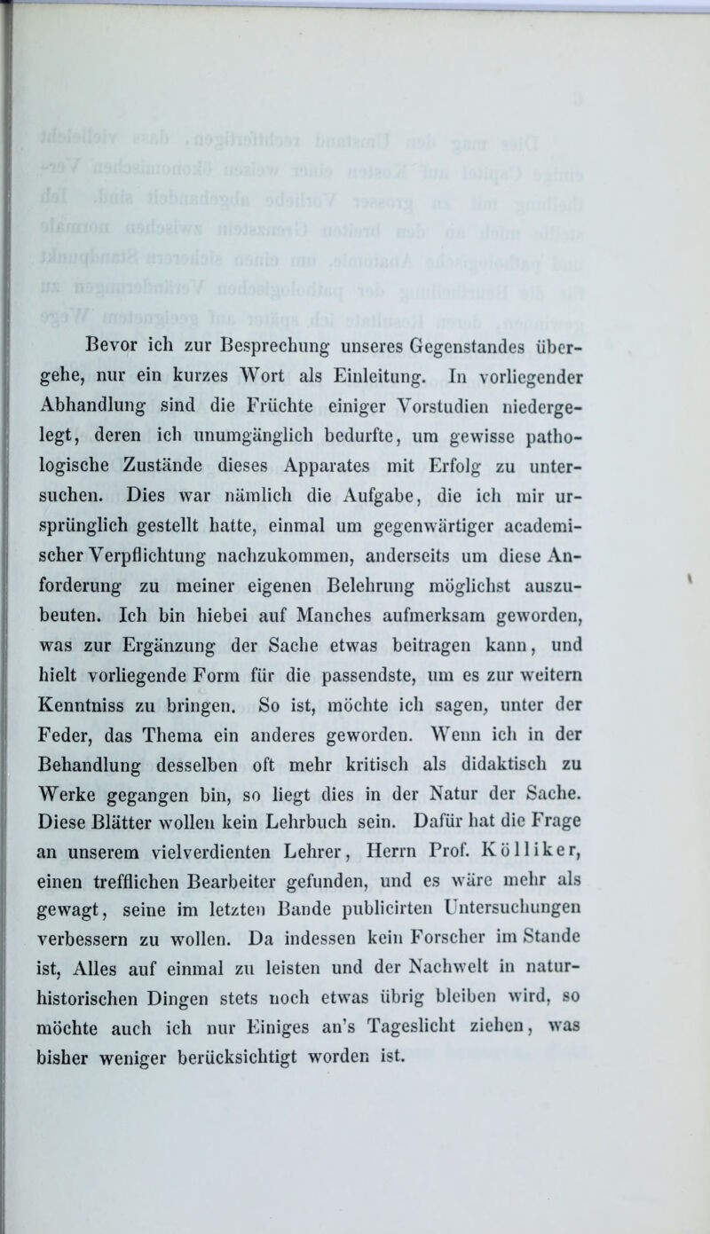 Bevor ich zur Besprechung unseres Gegenstandes über- gehe, nur ein kurzes Wort als Einleitung. In vorliegender Abhandlung sind die Früchte einiger Vorstudien niederge- legt, deren ich unumgänglich bedurfte, um gewisse patho- logische Zustände dieses Apparates mit Erfolg zu unter- suchen. Dies war nämlich die Aufgabe, die ich mir ur- sprünglich gestellt hatte, einmal um gegenwärtiger academi- scher Verpflichtung nachzukommen, anderseits um diese An- forderung zu meiner eigenen Belehrung möglichst auszu- beuten. Ich bin hiebei auf Manches aufmerksam geworden, was zur Ergänzung der Sache etwas beitragen kann, und hielt vorliegende Form für die passendste, um es zur weitern Kenntniss zu bringen. So ist, möchte ich sagen, unter der Feder, das Thema ein anderes geworden. Wenn ich in der Behandlung desselben oft mehr kritisch als didaktisch zu Werke gegangen bin, so liegt dies in der Natur der Sache. Diese Blätter wollen kein Lehrbuch sein. Dafür hat die Frage an unserem vielverdienten Lehrer, Herrn Prof. Kölliker, einen trefflichen Bearbeiter gefunden, und es wäre mehr als gewagt, seine im letzten Bande publicirten üntersuchungen verbessern zu wollen. Da indessen kein Forscher im Stande ist. Alles auf einmal zu leisten und der Nachwelt in natur- historischen Dingen stets noch etwas übrig bleiben wird, so möchte auch ich nur Einiges an’s Tageslicht ziehen, was bisher weniger berücksichtigt worden ist.