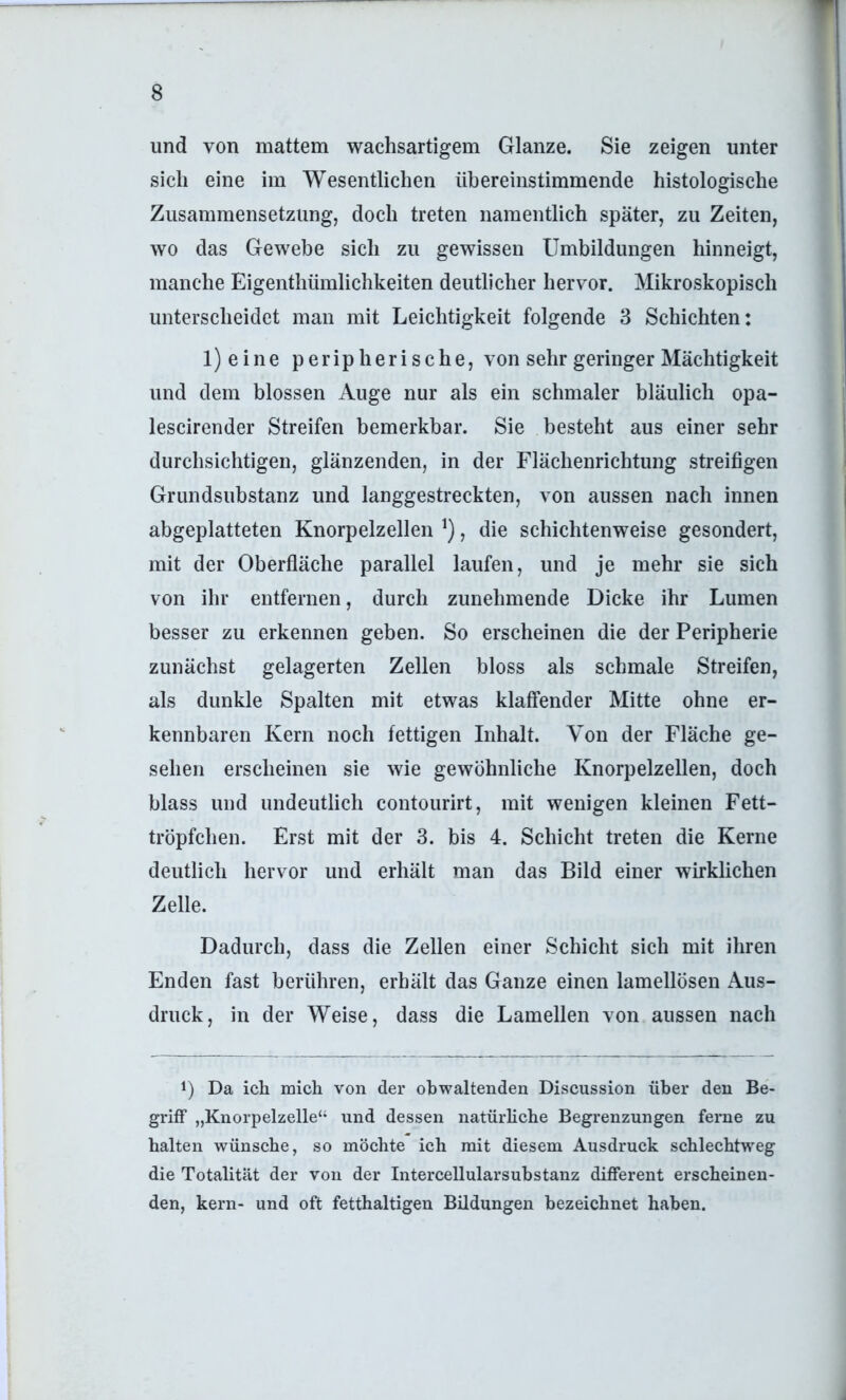 und von mattem wachsartigem Glanze. Sie zeigen unter sich eine im Wesentlichen übereinstimmende histologische Zusammensetzung, doch treten namentlich später, zu Zeiten, wo das Gewebe sich zu gewissen Umbildungen hinneigt, manche Eigenthümlichkeiten deutlicher hervor. Mikroskopisch unterscheidet man mit Leichtigkeit folgende 3 Schichten: l)eine peripherische, von sehr geringer Mächtigkeit und dem blossen Auge nur als ein schmaler bläulich opa- lescirender Streifen bemerkbar. Sie besteht aus einer sehr durchsichtigen, glänzenden, in der Flächenrichtung streifigen Grundsubstanz und langgestreckten, von aussen nach innen abgeplatteten Knorpelzellen , die schichtenweise gesondert, mit der Oberfläche parallel laufen, und je mehr sie sich von ihr entfernen, durch zunehmende Dicke ihr Lumen besser zu erkennen geben. So erscheinen die der Peripherie zunächst gelagerten Zellen bloss als schmale Streifen, als dunkle Spalten mit etwas klaffender Mitte ohne er- kennbaren Kern noch fettigen Inhalt. Von der Fläche ge- sehen erscheinen sie wie gewöhnliche Knorpelzellen, doch blass und undeutlich contourirt, mit wenigen kleinen Fett- tröpfchen. Erst mit der 3. bis 4. Schicht treten die Kerne deutlich hervor und erhält man das Bild einer wirklichen Zelle. Dadurch, dass die Zellen einer Schicht sich mit ihren Enden fast berühren, erhält das Ganze einen lamellösen Aus- druck, in der Weise, dass die Lamellen von aussen nach L Da ich mich von der obwaltenden Discussion über den Be- griff „Knorpelzelle“ und dessen natürhche Begrenzungen ferne zu halten wünsche, so möchte ich mit diesem Ausdruck schlechtweg die Totalität der von der Intercellularsubstanz different erscheinen- den, kern- und oft fetthaltigen Büdungen bezeichnet haben.