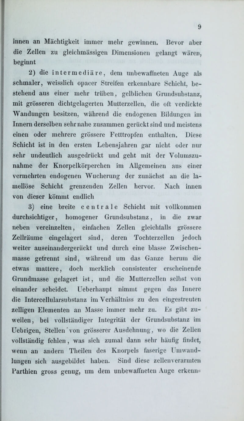 innen an Mächtigkeit immer mehr gewinnen. Bevor aber die Zellen zu gleichmässigen Dimensionen gelangt wären, beginnt 2) die intermediäre, dem nnbewafiheten Auge als schmaler, weisslich opacer Streifen erkennbare Schicht, be- stehend aus einer mehr trüben, gelblichen Grundsubstanz, mit grösseren dichtgelagerten Mutterzellen, die oft verdickte Wandungen besitzen, während die endogenen Bildungen im Innern derselben sehr nahe zusammen gerückt sind und meistens einen oder mehrere grössere Fetttropfen enthalten. Diese Schicht ist in den ersten Lebensjahren gar nicht oder nur sehr undeutlich ausgedrückt und geht mit der Volumszu- nahme der Knorpelkörperchen im Allgemeinen aus einer vermehrten endogenen Wucherung der zunächst an die la- mellöse Schicht grenzenden Zellen hervor. Nach innen von dieser kömmt endlich 3) eine breite centrale Schicht mit vollkommen durchsichtiger, homogener Grundsubstanz, in die zwar neben vereinzelten, einfachen Zellen gleichtalls grössere Zellräume eingelagert sind, deren Tochterzellen jedoch weiter auseinandergerückt und durch eine blasse Zwischen- masse getrennt sind, während um das Ganze herum die etwas mattere, doch merklich consistenter erscheinende Grundmasse gelagert ist, und die Mutterzellen selbst von einander scheidet. Ueberhaupt nimmt gegen das Innere die Intercellularsubstanz im Verhältniss zu den eingestreuten zeitigen Elementen an Masse immer mehr zu. Es gibt zu- weilen, bei vollständiger Integrität der Grundsubstanz im üebrigen, Stellen'von grösserer Ausdehnung, wo die Zellen vollständig fehlen, was sich zumal dann sehr häutig findet, wenn an andern Theilen des Knorpels faserige l'mwand- lungen sich ausgebildet haben. Sind diese zellen verarmten Parthien gross genug, um dem unbewaffneten Auge erkenn=