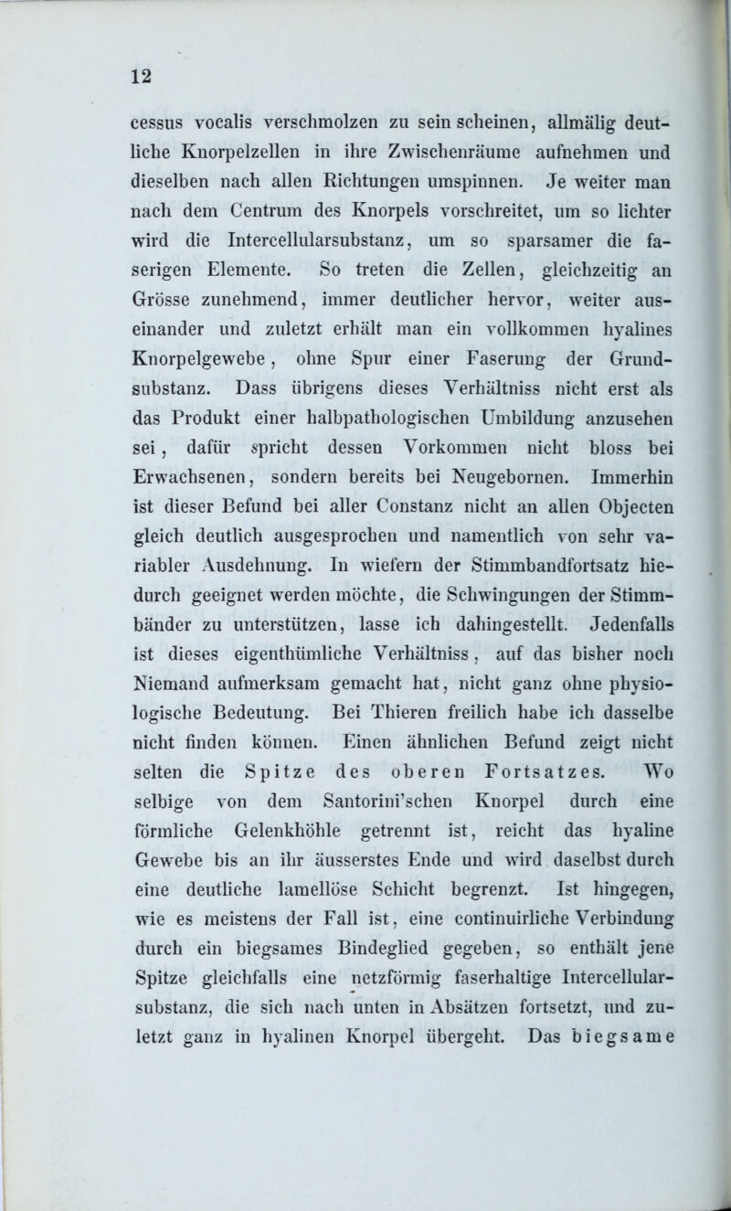 cessus vocalis verschmolzen zu sein scheinen, allmälig deut- liche Kuorpelzellen in ihre Zwischenräume aufnehmen und dieselben nach allen Richtungen umspinnen. Je weiter man nach dem Centrum des Knorpels vorschreitet, um so lichter wird die Intercellularsubstanz, um so sparsamer die fa- serigen Elemente. So treten die Zellen, gleichzeitig an Grösse zunehmend, immer deutlicher hervor, weiter aus- einander und zuletzt erhält man ein vollkommen hyalines Knorpelgewebe, ohne Spur einer Faserung der Grund- substanz. Dass übrigens dieses Verhältniss nicht erst als das Produkt einer halbpathologischen Umbildung anzusehen sei, dafür spricht dessen Vorkommen nicht bloss bei Erwachsenen, sondern bereits bei Neugebornen. Immerhin ist dieser Befund bei aller Constanz nicht an allen Objecten gleich deutlich ausgesprochen und namentlich von sehr va- riabler Ausdehnung. In wiefern der Stimmbandfortsatz hie- durch geeignet w^erden möchte, die Schwingungen der Stimm- bänder zu unterstützen, lasse ich dahingestellt. Jedenfalls ist dieses eigenthümliche Verhältniss, auf das bisher noch Niemand aufmerksam gemacht hat, nicht ganz ohne physio- logische Bedeutung. Bei Thieren freilich habe ich dasselbe nicht finden können. Einen ähnlichen Befund zeigt nicht selten die Spitze des oberen Fortsatzes. Wo selbige von dem Santorini’schen Knorpel durch eine förmliche Gelenkhöhle getrennt ist, reicht das hyaline Gewebe bis an ihr äusserstes Ende und w ird daselbst durch eine deutliche lamellöse Schicht begrenzt. Ist hingegen, wie es meistens der Fall ist, eine continuirliche Verbindung durch ein biegsames Bindeglied gegeben, so enthält jene Spitze gleichfalls eine netzförmig faserhaltige Intercellular- substanz, die sich nach unten in Absätzen fortsetzt, und zu- letzt ganz in hyalinen Knorpel übergeht. Das biegsame