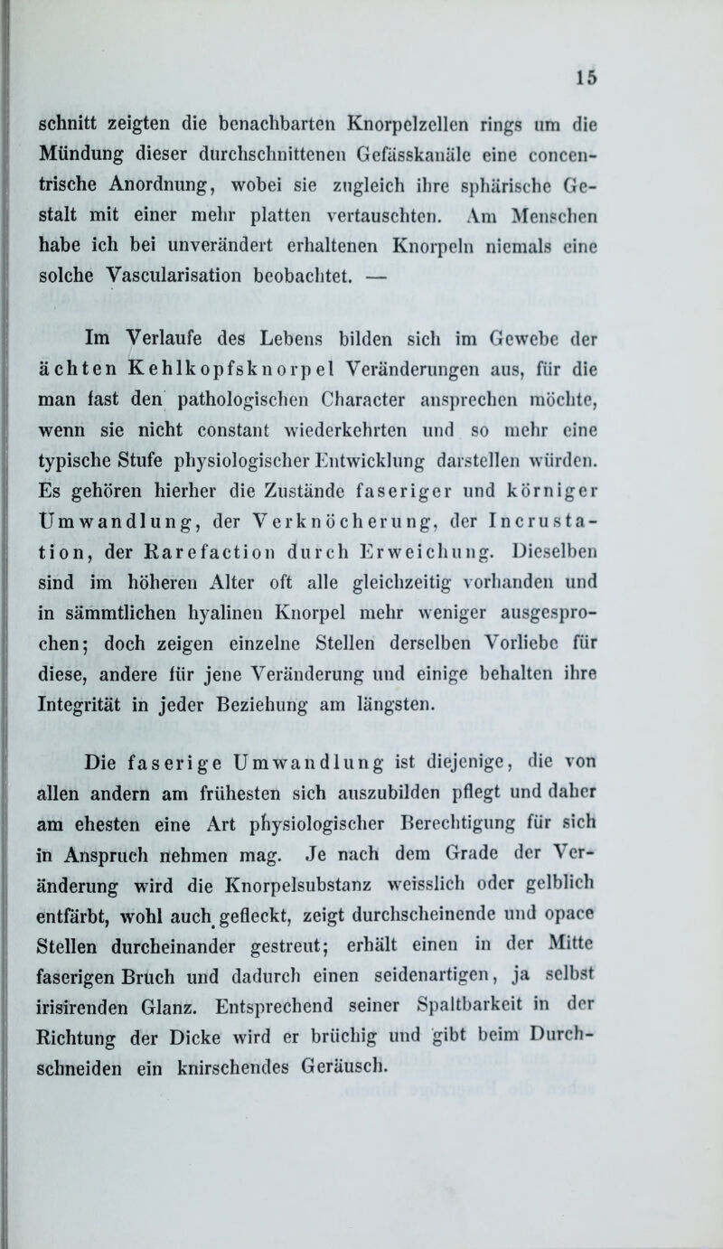 schnitt zeigten die benachbarten Knorpelzellen rings iim die Mündung dieser durchschnittenen Gefässkanäle eine concen- trische Anordnung, wobei sie zugleich ihre sphärische Ge- stalt mit einer mehr platten vertauschten. Am Menschen habe ich bei unverändert erhaltenen Knorpeln niemals eine solche Vascularisation beobachtet. — Im Verlaufe des Lebens bilden sich im Gewebe der ächten Kehlkopfsknorpel Veränderungen aus, für die man fast den pathologischen Character ansprechen möchte, wenn sie nicht constant wiederkehrten nnd so mehr eine typische Stufe physiologischer Entwicklung darstellen würden. Es gehören hierher die Zustände faseriger und körniger Umwandlung, der Verknöcherung, der IncruSta- tion, der Rare facti 011 durch Erweichung. Dieselben sind im höheren Alter oft alle gleichzeitig vorhanden und in sämmtlichen hyalinen Knorpel mehr weniger ausgespro- chen; doch zeigen einzelne Stellen derselben Vorliebe für diese, andere für jene Veränderung und einige behalten ihre Integrität in jeder Beziehung am längsten. Die faserige Umwandlung ist diejenige, die von allen andern am frühesten sich auszubilden pflegt und daher am ehesten eine Art physiologischer Berechtigung für sich in Anspruch nehmen mag. Je nach dem Grade der Ver- änderung wird die Knorpelsubstanz weisslich oder gelblich entfärbt, wohl auch gefleckt, zeigt durchscheinende und opace Stellen durcheinander gestreut; erhält einen in der Mitte faserigen Bruch und dadurch einen seidenartigen, ja selbst irisirenden Glanz. Entsprechend seiner Spaltbarkeit in der Richtung der Dicke wird er brüchig und gibt beim Durch- schneiden ein knirschendes Geräusch.