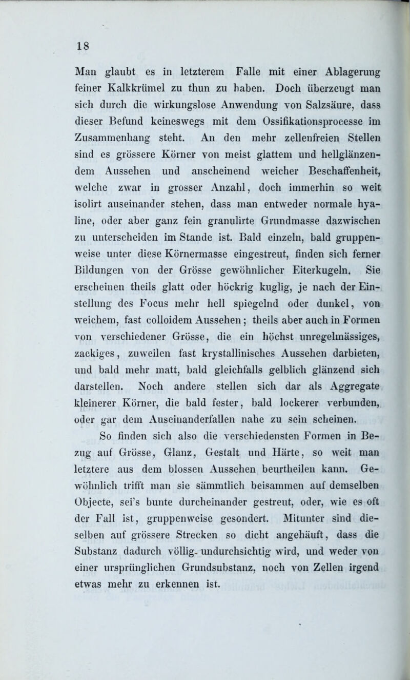 Man glaubt es in letzterem Falle mit einer Ablagerung feiner Kalkkrümel zu thun zu baben. Doch überzeugt man sich durch die wirkungslose Anwendung von Salzsäure, dass dieser Befund keineswegs mit dem Ossifikationsprocesse im Zusammenhang steht. An den mehr zellenfreien Stellen sind es grössere Körner von meist glattem und hellglänzen- dem Aussehen und anscheinend weicher Beschaffenheit, welche zwar in grosser Anzahl, doch immerhin so weit isolirt auseinander stehen, dass man entweder normale hya- line, oder aber ganz fein granulirte Grundmasse dazwischen zu unterscheiden im Stande ist. Bald einzeln, bald gruppen- weise unter diese Körnermasse eingestreut, finden sich ferner Bildungen von der Grösse gewöhnlicher Eiterkugeln. Sie erscheinen theils glatt oder höckrig kuglig, je nach der Ein- stellung des Focus mehr hell spiegelnd oder dunkel, von weichem, fast colloidem Aussehen; theils aber auch in Formen von verschiedener Grösse, die ein höchst unregelmässiges, zackiges, zuweilen fast krystallinisches Aussehen darbieten, und bald mehr matt, bald gleichfalls gelblich glänzend sich darstellen. Noch andere stellen sich dar als Aggregate kleinerer Körner, die bald fester, bald lockerer verbunden, oder gar dem Auseinanderfallen nahe zu sein scheinen. So finden sich also die verschiedensten Formen in Be- zug auf Grösse, Glanz, Gestalt und Härte, so weit man letztere aus dem blossen Aussehen beurtheilen kann. Ge- wöhnlich trifft man sie sämmtlich beisammen auf demselben Objecte, sei’s bunte durcheinander gestreut, oder, wie es oft der Fall ist, gruppenweise gesondert. Mitunter sind die- selben auf grössere Strecken so dicht angehäuft, dass die Substanz dadurch völlig, imdurchsichtig wird, und weder von einer ursprünglichen Grundsubstanz, noch von Zellen irgend etwas mehr zu erkennen ist.